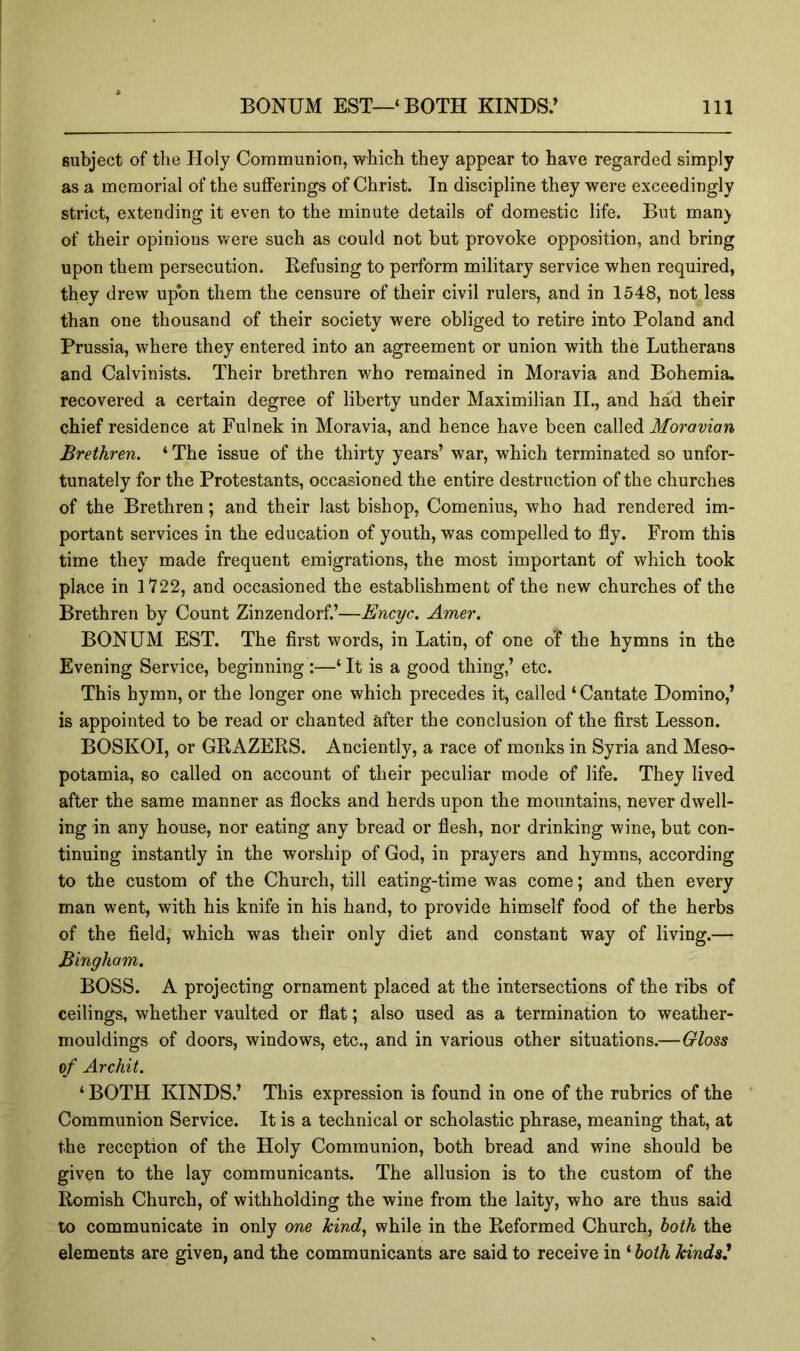 subject of the Holy Communion, which they appear to have regarded simply as a memorial of the sufferings of Christ. In discipline they were exceedingly strict, extending it even to the minute details of domestic life. But man) of their opinions Vv^ere such as could not but provoke opposition, and bring upon them persecution. Refusing to perform military service when required, they drew upon them the censure of their civil rulers, and in 1548, not less than one thousand of their society were obliged to retire into Poland and Prussia, where they entered into an agreement or union with the Lutherans and Calvinists. Their brethren who remained in Moravia and Bohemia, recovered a certain degree of liberty under Maximilian II., and had their chief residence at Fulnek in Moravia, and hence have been called Moravian Brethren. ‘ The issue of the thirty years’ war, which terminated so unfor- tunately for the Protestants, occasioned the entire destruction of the churches of the Brethren; and their last bishop, Comenius, who had rendered im- portant services in the education of youth, was compelled to fly. From this time they made frequent emigrations, the most important of which took place in 1722, and occasioned the establishment of the new churches of the Brethren by Count Zinzendorf.’—Encyc. Amer. BONUM EST. The first words, in Latin, of one of the hymns in the Evening Service, beginning :—‘ It is a good thing,’ etc. This hymn, or the longer one which precedes it, called ‘Cantate Domino,’ is appointed to be read or chanted after the conclusion of the first Lesson. BOSKOI, or GRAZERS. Anciently, a race of monks in Syria and Meso- potamia, so called on account of their peculiar mode of life. They lived after the same manner as flocks and herds upon the mountains, never dwell- ing in any house, nor eating any bread or flesh, nor drinking wine, but con- tinuing instantly in the worship of God, in prayers and hymns, according to the custom of the Church, till eating-time was come; and then every man went, with his knife in his hand, to provide himself food of the herbs of the field, which was their only diet and constant way of living.— Bingham. BOSS. A projecting ornament placed at the intersections of the ribs of ceilings, whether vaulted or flat; also used as a termination to weather- mouldings of doors, windows, etc., and in various other situations.—Gloss of Archil. ‘ BOTH KINDS.’ This expression is found in one of the rubrics of the ' Communion Service. It is a technical or scholastic phrase, meaning that, at the reception of the Holy Communion, both bread and wine should be given to the lay communicants. The allusion is to the custom of the Romish Church, of withholding the wine from the laity, who are thus said to communicate in only one kind., while in the Reformed Church, both the elements are given, and the communicants are said to receive in ‘ both kinds^