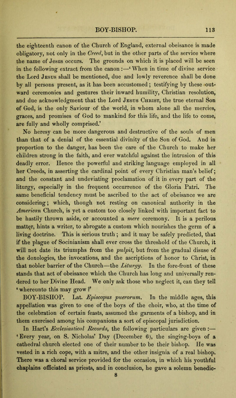 the eighteenth canon of the Church of England, external obeisance is made obligatory, not only in the Greedy but in the other parts of the service where the name of Jesus occurs. The grounds on which it is placed will be seen in the following extract from the canon :—‘ When in time of divine service the Lord Jesus shall be mentioned, due and lowly reverence shall be done by all persons present, as it has been accustomed; testifying by these out- ward ceremonies and gestures their inward humility, Christian resolution, and due acknowledgment that the Lord Jesus Christ, the true eternal Son of God, is the only Saviour of the world, in whom alone all the mercies, graces, and promises of God to mankind for this life, and the life to come, are fully and wholly comprised.’ No heresy can be more dangerous and destructive of the souls of men than that of a denial of the essential divinity of the Son of God. And in proportion to the danger, has been the care of the Church to make her children strong in the faith, and ever watchful against the intrusion of this deadly error. Hence the powerful and striking language employed in all her Creeds, in asserting the cardinal point of every Christian man’s belief; and the constant and undeviating proclamation of it in every part of the liturgy, especially in the frequent occurrence of the Gloria Patri. The same beneficial tendency must be ascribed to the act of obeisance we are considering; which, though not resting on canonical authority in the American Church, is yet a custom too closely linked with important fact to be hastily thrown aside, or accounted a mere ceremony. It is a perilous matter, hints a writer, to abrogate a custom which nourishes the germ of a living doctrine. This is serious truth ; and it may be safely predicted, that if the plague of Socinianism shall ever cross the threshold of the Church, it will not date its triumphs from the pulpit, but from the gradual disuse of the doxologies, the invocations, and the ascriptions of honor to Christ, in that nobler barrier of the Church—the Liturgy. In the fore-front of these stands that act of obeisance which the Church has long and universally ren- dered to her Divine Head. We only ask those who neglect it, can they tell ‘ whereunto this may grow ?’ BOY-BISHOP. Lat. Episcopus puerorum. In the middle ages, this appellation was given to one of the boys of the choir, who, at the time of the celebration of certain feasts, assumed the garments of a bishop, and in them exercised among his companions a sort of episcopal jurisdiction. In Hart’s Ecclesiastical Records, the following particulars are given :— ‘Every year, on S. Nicholas’ Day (December 6), the singing-boys of a cathedral church elected one of their number to be their bishop. He was vested in a rich cope, with a mitre, and the other insignia of a real bishop. There was a choral service provided for the occasion, in which his youthful chaplains officiated as priests, and in conclusion, he gave a solemn benedic- 8