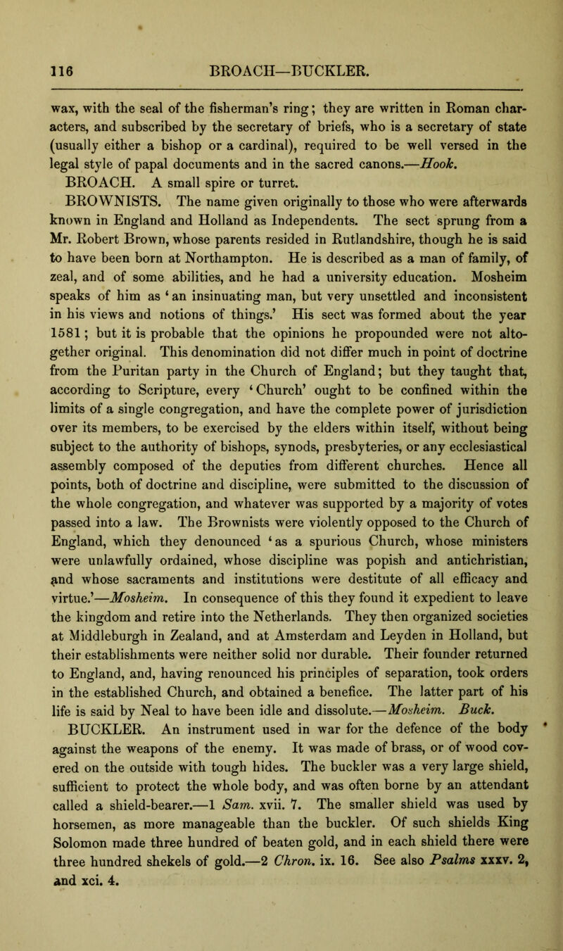 wax, with the seal of the fisherman’s ring; they are written in Roman char- acters, and subscribed by the secretary of briefs, who is a secretary of state (usually either a bishop or a cardinal), required to be well versed in the legal style of papal documents and in the sacred canons.—Hook, BROACH. A small spire or turret. BROWNISTS. The name given originally to those who were afterwards known in England and Holland as Independents. The sect sprung from a Mr. Robert Brown, whose parents resided in Rutlandshire, though he is said to have been born at Northampton. He is described as a man of family, of zeal, and of some abilities, and he had a university education. Mosheim speaks of him as ‘ an insinuating man, but very unsettled and inconsistent in his views and notions of things.’ His sect was formed about the year 1581; but it is probable that the opinions he propounded were not alto- gether original. This denomination did not diflfer much in point of doctrine from the Puritan party in the Church of England; but they taught that, according to Scripture, every ‘Church’ ought to be confined within the limits of a single congregation, and have the complete power of jurisdiction over its members, to be exercised by the elders within itself, without being subject to the authority of bishops, synods, presbyteries, or any ecclesiastical assembly composed of the deputies from different churches. Hence all points, both of doctrine and discipline, were submitted to the discussion of the whole congregation, and whatever was supported by a majority of votes passed into a law. The Brownists were violently opposed to the Church of England, which they denounced ‘as a spurious Church, whose ministers were unlawfully ordained, whose discipline was popish and antichristian, ^nd whose sacraments and institutions were destitute of all efiicacy and virtue.’—Mosheim. In consequence of this they found it expedient to leave the kingdom and retire into the Netherlands. They then organized societies at Middleburgh in Zealand, and at Amsterdam and Leyden in Holland, but their establishments were neither solid nor durable. Their founder returned to England, and, having renounced his principles of separation, took orders in the established Church, and obtained a benefice. The latter part of his life is said by Neal to have been idle and dissolute.—Mosheim. Buck. BUCKLER. An instrument used in war for the defence of the body against the weapons of the enemy. It was made of brass, or of wood cov- ered on the outside with tough hides. The buckler was a very large shield, sufficient to protect the whole body, and was often borne by an attendant called a shield-bearer.—1 Sam. xvii. 7. The smaller shield was used by horsemen, as more manageable than the buckler. Of such shields King Solomon made three hundred of beaten gold, and in each shield there were three hundred shekels of gold.—2 Chron, ix. 16. See also Psalms 2, and xci. 4.