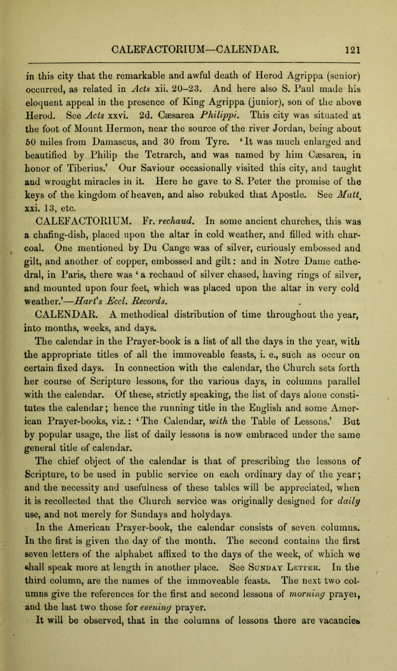 in this city that the remarkable and awful death of Herod Agrippa (senior) occurred, as related in Acts xii. 20-23. And here also S. Paul made his eloquent appeal in the presence of King Agrippa (junior), son of the above Herod. See Acts xxvi. 2d. Caesarea Philippi. This city was situated at the foot of Mount Hermon, near the source of the river Jordan, being about 50 miles from Damascus, and 30 from Tyre. ‘It was much enlarged and beautified by Philip the Tetrarch, and was named by him Caesarea, in honor of Tiberius.’ Our Saviour occasionally visited this city, and taught and wrought miracles in it. Here he gave to S. Peter the promise of the keys of the kingdom of heaven, and also rebuked that Apostle. See Matt^ xxi. 13, etc. CALEFACTORIUM. Fr. rechaud. In some ancient churches, this was a chafing-dish, placed upon the altar in cold weather, and filled with char- coal. One mentioned by Du Cange was of silver, curiously embossed and gilt, and another of copper, embossed and gilt; and in Notre Dame cathe- dral, in Paris, there was ‘ a rechaud of silver chased, having rings of silver, and mounted upon four feet, which was placed upon the altar in very cold weather.’—Hart's Eccl. Records. CALENDAR. A methodical distribution of time throughout the year, into months, weeks, and days. The calendar in the Prayer-book is a list of all the days in the year, with the appropriate titles of all the immoveable feasts, i. e., such as occur on certain fixed days. In connection with the calendar, the Church sets forth her course of Scripture lessons, for the various days, in columns parallel with the calendar. Of these, strictly speaking, the list of days alone consti- tutes the calendar; hence the running title in the English and some Amer- ican Prayer-books, viz.: ‘ The Calendar, with the Table of Lessons.’ But by popular usage, the list of daily lessons is now embraced under the same general title of calendar. The chief object of the calendar is that of prescribing the lessons of Scripture, to be used in public service on each ordinary day of the year; and the necessity and usefulness of these tables will be appreciated, when it is recollected that the Church service was originally designed for daily use, and not merely for Sundays and holydays. In the American Prayer-book, the calendar consists of seven columns. In the first is given the day of the month. The second contains the first seven letters of the alphabet affixed to the days of the week, of which we shall speak more at length in another place. See Sunday Letter. In the third colum.n, are the names of the immoveable feasts. The next two col- umns give the references for the first and second lessons of morning prayer, and the last two those for evening prayer. It will be observed, that in the columns of lessons there are vacancies