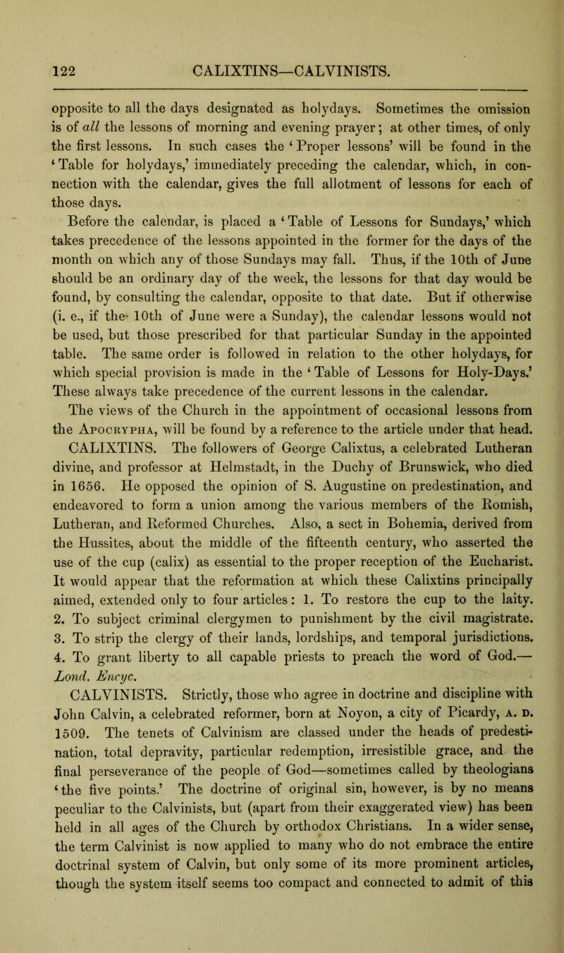 opposite to all the days designated as holydays. Sometimes the omission is of all the lessons of morning and evening prayer; at other times, of only the first lessons. In such cases the ‘ Proper lessons’ will be found in the ‘ Table for holydays,’ immediately preceding the calendar, which, in con- nection with the calendar, gives the full allotment of lessons for each of those days. Before the calendar, is placed a ‘ Table of Lessons for Sundays,’ which takes precedence of the lessons appointed in the former for the days of the month on which any of those Sundays may fall. Thus, if the 10th of June should be an ordinary day of the week, the lessons for that day would be found, by consulting the calendar, opposite to that date. But if otherwise (i. e., if the* 10th of June were a Sunday), the calendar lessons would not be used, but those prescribed for that particular Sunday in the appointed table. The same order is followed in relation to the other holydays, for which special provision is made in the ‘ Table of Lessons for Holy-Days.’ These always take precedence of the current lessons in the calendar. The views of the Church in the appointment of occasional lessons from the Apocrypha, will be found by a reference to the article under that head. CALIXTINS. The followers of George Calixtus, a celebrated Lutheran divine, and professor at Helmstadt, in the Duchy of Brunswick, who died in 1656. He opposed the opinion of S. Augustine on predestination, and endeavored to form a union among the various members of the Romish, Lutheran, and Reformed Churches. Also, a sect in Bohemia, derived from the Hussites, about the middle of the fifteenth century, who asserted the use of the cup (calix) as essential to the proper reception of the Eucharist. It would appear that the reformation at which these Calixtins principally aimed, extended only to four articles: 1. To restore the cup to the laity. 2. To subject criminal clergymen to punishment by the civil magistrate. 3. To strip the clergy of their lands, lordships, and temporal jurisdictions. 4. To grant liberty to all capable priests to preach the word of God.— Lond. Encyc. CALVINISTS. Strictly, those who agree in doctrine and discipline with John Calvin, a celebrated reformer, born at Noyon, a city of Picardy, a. d. 1509. The tenets of Calvinism are classed under the heads of predesti- nation, total depravity, particular redemption, irresistible grace, and the final perseverance of the people of God—sometimes called by theologians ‘ the five points.’ The doctrine of original sin, however, is by no means peculiar to the Calvinists, but (apart from their exaggerated view) has been held in all ages of the Church by orthodox Christians. In a wider sense, the term Calvinist is now applied to many who do not embrace the entire doctrinal system of Calvin, but only some of its more prominent articles, though the system itself seems too compact and connected to admit of this