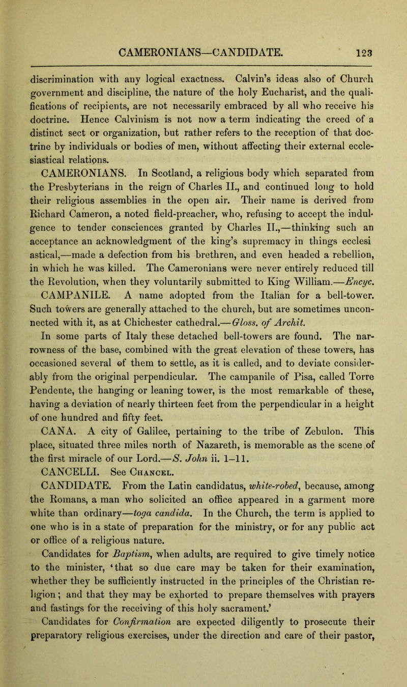 discrimination with any logical exactness. Calvin’s ideas also of Church government and discipline, the nature of the holy Eucharist, and the quali- fications of recipients, are not necessarily embraced by all who receive his doctrine. Hence Calvinism is not now a term indicating the creed of a distinct sect or organization, but rather refers to the reception of that doc- trine by individuals or bodies of men, without affecting their external eccle- siastical relations. CAMERONIANS. In Scotland, a religious body which separated from the Presbyterians in the reign of Charles II., and continued long to hold their religious assemblies in the open air. Their name is derived from Richard Cameron, a noted field-preacher, who, refusing to accept the indul- gence to tender consciences granted by Charles II.,—thinking such an acceptance an acknowledgment of the king’s supremacy in things ecclesi astical,—made a defection from his brethren, and even headed a rebellion, in which he was killed. The Cameronians were never entirely reduced till the Revolution, when they voluntarily submitted to King William.—Encyc. CAMPANILE. A name adopted from the Italian for a bell-tower. Such towers are generally attached to the church, but are sometimes uncon- nected with it, as at Chichester cathedral.— Gloss, of Archil. In some parts of Italy these detached bell-towers are found. The nar- rowness of the base, combined with the great elevation of these towers, has occasioned several ©f them to settle, as it is called, and to deviate consider- ably from the original perpendicular. The campanile of Pisa, called Torre Pendente, the hanging or leaning tower, is the most remarkable of these, having a deviation of nearly thirteen feet from the perpendicular in a height of one hundred and fifty feet. CANA. A city of Galilee, pertaining to the tribe of Zebulon. This place, situated three miles north of Nazareth, is memorable as the scene of the first miracle of our Lord.—S. John ii. 1-11. CANCELLI. See Chancel. CANDIDATE. From the Latin candidatus, white-robed.^ because, among the Romans, a man who solicited an office appeared in a garment more white than ordinary—toga Candida. In the Church, the term is applied to one who is in a state of preparation for the ministry, or for any public act or office of a religious nature. Candidates for Baptism., when adults, are required to give timely notice to the minister, ‘that so due care may be taken for their examination, whether they be sufficiently instructed in the principles of the Christian re- ligion ; and that they may be exhorted to prepare themselves with prayers and fastings for the receiving of this holy sacrament.’ Candidates for Confirmation are expected diligently to prosecute their preparatory religious exercises, under the direction and care of their pastor,