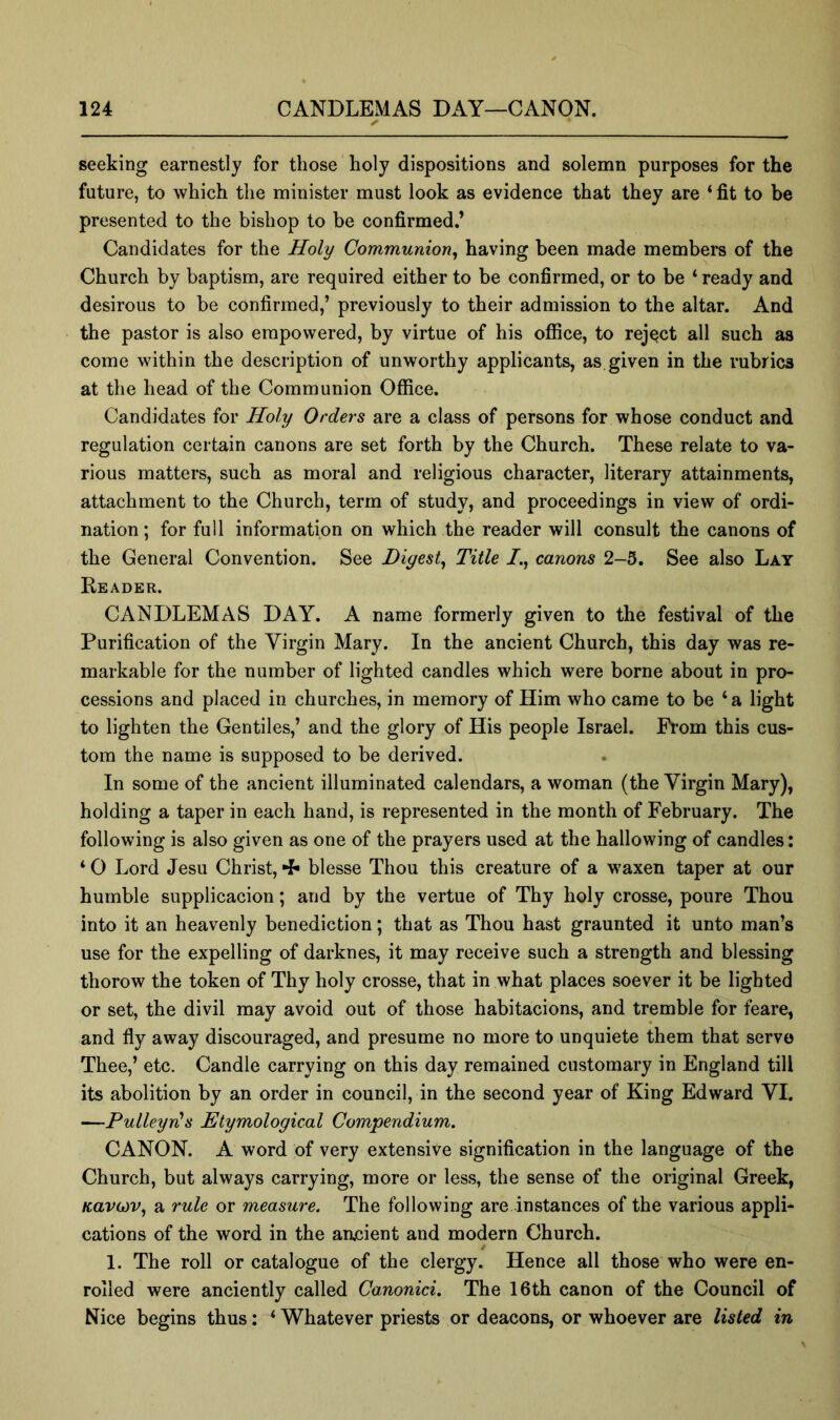 seeking earnestly for those holy dispositions and solemn purposes for the future, to which the minister must look as evidence that they are ‘ fit to be presented to the bishop to be confirmed.’ Candidates for the Holy Communion, having been made members of the Church by baptism, are required either to be confirmed, or to be ‘ ready and desirous to be confirmed,’ previously to their admission to the altar. And the pastor is also empowered, by virtue of his office, to reject all such as come within the description of unworthy applicants, as given in the rubrics at the head of the Communion Office. Candidates for Holy Orders are a class of persons for whose conduct and regulation certain canons are set forth by the Church. These relate to va- rious matters, such as moral and religious character, literary attainments, attachment to the Church, term of study, and proceedings in view of ordi- nation; for full information on which the reader will consult the canons of the General Convention. See Digest, Title I., canons 2-5. See also Lay Reader. CANDLEMAS DAY. A name formerly given to the festival of the Purification of the Virgin Mary. In the ancient Church, this day was re- markable for the number of lighted candles which were borne about in pro- cessions and placed in churches, in memory of Him who came to be ‘a light to lighten the Gentiles,’ and the glory of His people Israel. From this cus- tom the name is supposed to be derived. In some of the ancient illuminated calendars, a woman (the Virgin Mary), holding a taper in each hand, is represented in the month of February. The following is also given as one of the prayers used at the hallowing of candles: * 0 Lord Jesu Christ, blesse Thou this creature of a waxen taper at our humble supplicacion; and by the vertue of Thy holy crosse, poure Thou into it an heavenly benediction; that as Thou hast graunted it unto man’s use for the expelling of darknes, it may receive such a strength and blessing thorow the token of Thy holy crosse, that in what places soever it be lighted or set, the divil may avoid out of those habitacions, and tremble for feare, and fly away discouraged, and presume no more to unquiete them that servo Thee,’ etc. Candle carrying on this day remained customary in England till its abolition by an order in council, in the second year of King Edward VI. —Pulleyn's Etymological Compendium. CANON. A word of very extensive signification in the language of the Church, but always carrying, more or less, the sense of the original Greek, KavG)v, a rule or measure. The following are instances of the various applL cations of the word in the ancient and modern Church. 1. The roll or catalogue of the clergy. Hence all those who were en- rolled were anciently called Canonici. The 16th canon of the Council of Nice begins thus; ‘ Whatever priests or deacons, or whoever are listed in