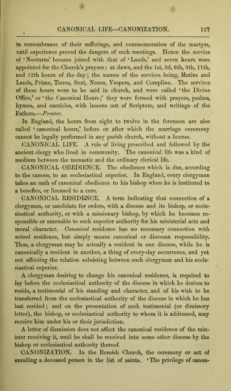 in remembrance of their sufferings, and commemoration of the martyrs, until experience proved the dangers of such meetings. Hence the service of ‘ Nocturns’ became joined with that of ‘ Lauds,’ and seven hours were appointed for the Church’s prayers; at dawn, and the 1st, 3d, 6th, 9th, 11th, and 12th hours of the day; the names of the services being, Matins and Lauds, Prime, Tierce, Sext, Nones, Vespers, and Compline. The services of these hours were to be said in church, and were called ‘ the Divine Office,’ or ‘ the Canonical Hours;’ they were formed with prayers, psalms, hymns, and canticles, with lessons out of Scripture, and writings of the F ath ers.—Procter, In England, the hours from eight to twelve in the forenoon are also called ‘ canonical hours,’ before or after which the marriage ceremony cannot be legally performed in any parish church, without a license. CANONICAL LIFE. A rule of living prescribed and followed by the ancient clergy who lived in community. The canonical life was a kind of medium between the monastic and the ordinary clerical life. CANONICAL OBEDIENCE. The obedience which is due, according to the canons, to an ecclesiastical superior. In England, every clergyman takes an oath of canonical obedience to his bishop when he is instituted to a benefice, or licensed to a cure. CANONICAL RESIDENCE. A term indicating that connection of a clergyman, or candidate for orders, with a diocese and its bishop, or eccle- siastical authority, or with a missionary bishop, by which he becomes re- sponsible or amenable to such superior authority for his ministerial acts and moral character. Canonical residence has no necessary connection with actual residence, but simply means canonical or diocesan responsibility. Thus, a clergyman may be actually a resident in one diocese, while he is canonically a resident in another, a thing of every-day occurrence, and yet not affecting the relation subsisting between such clergyman and his eccle- siastical superior. A clergyman desiring to change his canonical residence, is required to lay before the ecclesiastical authority of the diocese in which he desires to reside, a testimonial of his standing and character, and of his wish to be transferred from the ecclesiastical authority of the diocese in which he has last resided ; and on the presentation of such testimonial (or dimissory letter), the bishop, or ecclesiastical authority to whom it is addressed, may receive him under his or their jurisdiction. A letter of dismission does not affect the canonical residence of the min- ister receiving it, until he shall be received into some other diocese by the bishop or ecclesiastical authority thereof. CANONIZATION. In the Romish Church, the ceremony or act of enrolling a deceased person in the list of saints. ‘ The privilege of canon-