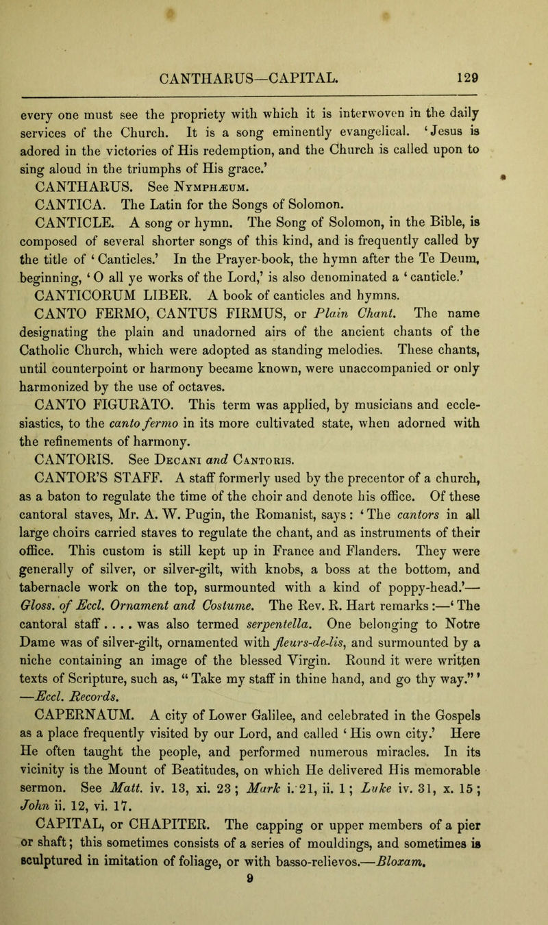 every one must see the propriety with which it is interwoven in the daily services of the Church. It is a song eminently evangelical. ‘Jesus is adored in the victories of His redemption, and the Church is called upon to sing aloud in the triumphs of His grace.’ CANTHARUS. See Nymph^um. CANTICA. The Latin for the Songs of Solomon. CANTICLE. A song or hymn. The Song of Solomon, in the Bible, is composed of several shorter songs of this kind, and is frequently called by the title of ‘ Canticles.’ In the Prayer-book, the hymn after the Te Deum, beginning, ‘ 0 all ye works of the Lord,’ is also denominated a ‘ canticle.’ CANTICORUM LIBER. A book of canticles and hymns. CANTO FERMO, CANTUS FIRMUS, or Plain Chanl. The name designating the plain and unadorned airs of the ancient chants of the Catholic Church, which were adopted as standing melodies. These chants, until counterpoint or harmony became known, were unaccompanied or only harmonized by the use of octaves. CANTO FIGURATO. This term was applied, by musicians and eccle- siastics, to the canto fermo in its more cultivated state, when adorned with the refinements of harmony. CANTORIS. See Decani and Cantoris. CANTOR’S STAFF. A staff formerly used by the precentor of a church, as a baton to regulate the time of the choir and denote his ofilce. Of these cantoral staves, Mr. A. W. Pugin, the Romanist, says: ‘ The cantors in all large choirs carried staves to regulate the chant, and as instruments of their oflSce. This custom is still kept up in France and Flanders. They were generally of silver, or silver-gilt, with knobs, a boss at the bottom, and tabernacle work on the top, surmounted with a kind of poppy-head.’— Gloss, of Eccl. Ornament and Costume. The Rev. R. Hart remarks :—‘ The cantoral staff.... was also termed serpentella. One belonging to Notre Dame was of silver-gilt, ornamented with fleurs-de-lis., and surmounted by a niche containing an image of the blessed Virgin. Round it were written texts of Scripture, such as, “ Take my staff in thine hand, and go thy way.” * —Eccl. Records. CAPERNAUM. A city of Lower Galilee, and celebrated in the Gospels as a place frequently visited by our Lord, and called ‘ His own city.’ Here He often taught the people, and performed numerous miracles. In its vicinity is the Mount of Beatitudes, on which He delivered His memorable sermon. See Matt. iv. 13, xi. 23; Mark i. 21, ii. 1; Lake iv. 31, x. 15; John ii. 12, vi. 17. CAPITAL, or CHAPITER. The capping or upper members of a pier or shaft; this sometimes consists of a series of mouldings, and sometimes is sculptured in imitation of foliage, or with basso-relievos.—Bloxam, 9