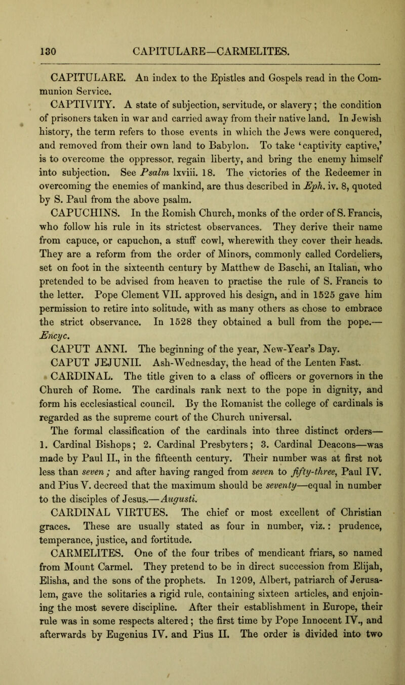 CAPITULARE. An index to the Epistles and Gospels read in the Com- munion Service. CAPTIVITY. A state of subjection, servitude, or slavery; the condition of prisoners taken in war and carried away from their native land. In Jewish history, the term refers to those events in which the Jews w'ere conquered, and removed from their own land to Babylon. To take ‘captivity captive,’ is to overcome the oppressor, regain liberty, and bring the enemy himself into subjection. See P6*a/m Ixviii. 18. The victories of the Redeemer in overcoming the enemies of mankind, are thus described in Eph. iv. 8, quoted by S. Paul from the above psalm. CAPUCHINS. In the Romish Church, monks of the order of S. Francis, who follow his rule in its strictest observances. They derive their name from capuce, or capuchon, a stuff cowl, wherewith they cover their heads. They are a reform from the order of Minors, commonly called Cordeliers, set on foot in the sixteenth century by Matthew de Baschi, an Italian, who pretended to be advised from heaven to practise the rule of S. Francis to the letter. Pope Clement VII. approved his design, and in 1525 gave him permission to retire into solitude, with as many others as chose to embrace the strict observance. In 1528 they obtained a bull from the pope.— Encyc. CAPUT ANNI. The beginning of the year, New-Year’s Day. CAPUT JEJUNII. Ash-Wednesday, the head of the Lenten Fast. CARDINAL. The title given to a class of oflScers or governors in the Church of Rome. The cardinals rank next to the pope in dignity, and form his ecclesiastical council. By the Romanist the college of cardinals is regarded as the supreme court of the Church universal. The formal classification of the cardinals into three distinct orders— 1. Cardinal Bishops; 2. Cardinal Presbyters; 3. Cardinal Deacons—was made by Paul II., in the fifteenth century. Their number was at first not less than seven ; and after having ranged from seven to ffty-three, Paul IV. and Pius V. decreed that the maximum should be seventy—equal in number to the disciples of Jesus.—Augusti. CARDINAL VIRTUES. The chief or most excellent of Christian graces. These are usually stated as four in number, viz.: prudence, temperance, justice, and fortitude. CARMELITES. One of the four tribes of mendicant friars, so named from Mount Carmel. They pretend to be in direct succession from Elijah, Elisha, and the sons of the prophets. In 1209, Albert, patriarch of Jerusa- lem, gave the solitaries a rigid rule, containing sixteen articles, and enjoin- ing the most severe discipline. After their establishment in Europe, their rule was in some respects altered; the first time by Pope Innocent IV., and afterwards by Eugenius IV. and Pius II. The order is divided into two