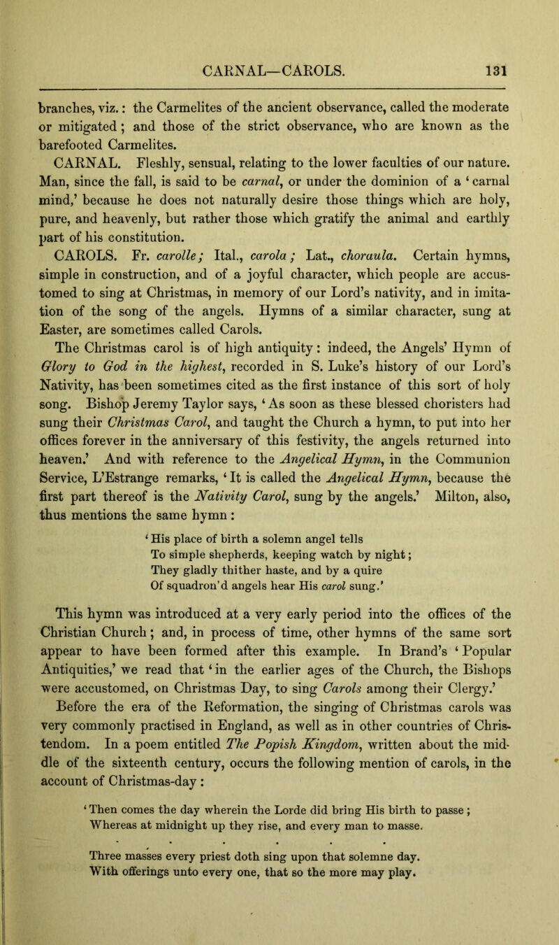 branches, viz.: the Carmelites of the ancient observance, called the moderate or mitigated; and those of the strict observance, who are known as the barefooted Carmelites. CARNAL. Fleshly, sensual, relating to the lower faculties of our nature. Man, since the fall, is said to be carnal^ or under the dominion of a ‘ carnal mind,’ because he does not naturally desire those things which are holy, pure, and heavenly, but rather those which gratify the animal and earthly part of his constitution. CAROLS. Fr. carolle; Ital., carola; Lat., choraula. Certain hymns, simple in construction, and of a joyful character, which people are accus- tomed to sing at Christmas, in memory of our Lord’s nativity, and in imita- tion of the song of the angels. Hymns of a similar character, sung at Easter, are sometimes called Carols. The Christmas carol is of high antiquity: indeed, the Angels’ Hymn of Glory to God in the highest^ recorded in S. Luke’s history of our Lord’s Nativity, has‘been sometimes cited as the first instance of this sort of holy song. Bishop Jeremy Taylor says, ‘As soon as these blessed choristers had sung their Christmas Carols and taught the Church a hymn, to put into her offices forever in the anniversary of this festivity, the angels returned into heaven,’ And with reference to the Angelical Hymn^ in the Communion Service, L’Estrange remarks, ‘ It is called the Angelical Hymn^ because the first part thereof is the Nativity Carol, sung by the angels.’ Milton, also, thus mentions the same hymn : ‘ His place of birth a solemn angel tells To simple shepherds, keeping watch by night; They gladly thither haste, and by a quire Of squadron’d angels hear His carol sung.’ This hymn was introduced at a very early period into the offices of the Christian Church; and, in process of time, other hymns of the same sort appear to have been formed after this example. In Brand’s ‘ Popular Antiquities,’ we read that ‘ in the earlier ages of the Church, the Bishops were accustomed, on Christmas Day, to sing Carols among their Clergy.’ Before the era of the Reformation, the singing of Christmas carols was very commonly practised in England, as well as in other countries of Chris- tendom. In a poem entitled The Popish Kingdom, written about the mid- dle of the sixteenth century, occurs the following mention of carols, in the account of Christmas-day: ‘ Then comes the day wherein the Lorde did bring His birth to passe ; Whereas at midnight up they rise, and every man to masse. Three masses every priest doth sing upon that solemne day. With offerings unto every one, that so the more may play.