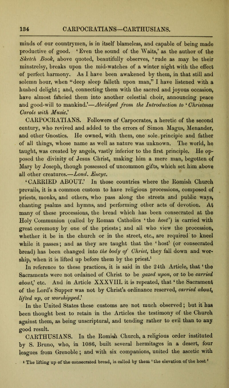 minds of our countrymen, is in itself blameless, and capable of being made productive of good. ‘ Even the sound of the Waits,’ as the author of the Sketch Book^ above quoted, beautifully observes, ‘rude as may be their minstrelsy, breaks upon the mid-watches of a winter night with the effect of perfect harmony. As I have been awakened by them, in that still and solemn hour, when “deep sleep falleth upon man,” I have listened with a hushed delight; and, connecting them with the sacred and joyous occasion, have almost fahcied them into another celestial choir, announcing peace and good-will to mankind.’—Abridged from the Introduction to ‘ Christmas Carols with Music' CARPOCRATIANS. Followers of Carpocrates, a heretic of the second century, who revived and added to the errors of Simon Magus, Menander, and other Gnostics. He owned, with them, one sole principle and father of all things, whose name as well as nature was unknown. The world, he taught, was created by angels, vastly inferior to the first principle. He op- posed the divinity of Jesus Christ, making him a mere man, begotten of Mary by Joseph, though possessed of uncommon gifts, which set him above all other creatures.—Bond. Encyc. ‘CARRIED ABOUT.’ In those countries where the Romish Church prevails, it is a common custom to have religious processions, composed of priests, monks, and others, who pass along the streets and public ways, chanting psalms and hymns, and performing other acts of devotion. At many of these processions, the bread which has been consecrated at the Holy Communion (called by Roman Catholics ‘the host') is carried with great ceremony by one of the priests; and all who view the procession, whether it be in the church or in the street, etc., are required'to kneel while it passes; and as they are taught that the ‘host’ (or consecrated bread) has been changed into the body of Christy they fall down and wor- ship, when it is lifted up before them by the priest.^ In reference to these practices, it is said in the 24th Article, that ‘the Sacraments were not ordained of Christ to be gazed upon^ or to be carried about^' etc. And in Article XXXVIII. it is repeated, that ‘ the Sacrament of the Lord’s Supper was not by Christ’s ordinance reserved, carried about^ lifted up, or worshipped.' In the United States these customs are not much observed; but it'has been thought best to retain in the Articles the testimony of the Church against them, as being unscriptural, and tending rather to evil than to any good result. CARTHUSIANS. In the Romish Church, a religious order instituted by S. Bruno, who, in 1086, built several hermitages in a desert, four leagues from Grenoble ; and with six companions, united the ascetic with » The lifting up of the consecrated bread, is called by them ‘ the elevation of the host ’