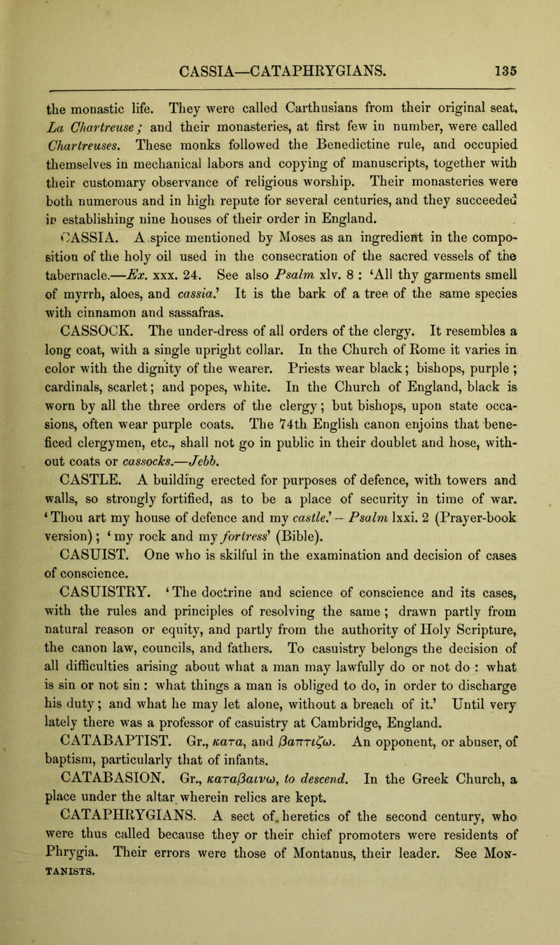 the monastic life. They were called Carthusians from their original seat. La Chartreuse; and their monasteries, at first few in number, were called Chartreuses. These monks followed the Benedictine rule, and occupied themselves in mechanical labors and copying of manuscripts, together with their customary observance of religious worship. Their monasteries were both numerous and in high repute for several centuries, and they succeeded in establishing nine houses of their order in England. CASSIA. A .spice mentioned by Moses as an ingredient in the compo- sition of the holy oil used in the consecration of the sacred vessels of the tabernacle.—Ex, xxx. 24. See also Psalm xlv. 8 : ‘All thy garments smell of myrrh, aloes, and cassia' It is the bark of a tree of the same species with cinnamon and sassafras. CASSOCK. The under-dress of all orders of the clergy. It resembles a long coat, with a single upright collar. In the Church of Rome it varies in color with the dignity of the wearer. Priests wear black; bishops, purple ; cardinals, scarlet; and popes, white. In the Church of England, black is worn by all the three orders of the clergy; but bishops, upon state occa- sions, often wear purple coats. The V4th English canon enjoins that bene- ficed clergymen, etc., shall not go in public in their doublet and hose, with- out coats or cassocks.—Jebb. CASTLE. A building erected for purposes of defence, with towers and walls, so strongly fortified, as to be a place of security in time of war. ‘Thou art my house of defence and my castle' - Psalm Ixxi. 2 (Prayer-book version) ; ‘ my rock and my fortress' (Bible). CASUIST. One who is skilful in the examination and decision of cases of conscience. CASUISTRY. ‘ The doctrine and science of conscience and its cases, with the rules and principles of resolving the same ; drawn partly from natural reason or equity, and partly from the authority of Holy Scripture, the canon law, councils, and fathers. To casuistry belongs the decision of all difficulties arising about what a man may lawfully do or not do : what is sin or not sin : what things a man is obliged to do, in order to discharge his duty; and what he may let alone, without a breach of it.’ Until very lately there was a professor of casuistry at Cambridge, England. CATABAPTIST. Gr., Kara, and ISanTt^o). An opponent, or abuser, of baptism, particularly that of infants. CATABASION. Gr., KarafiaLvo), to descend. In the Greek Church, a place under the altar wherein relics are kept. CATAPHRYGIANS. A sect of. heretics of the second century, who were thus called because they or their chief promoters were residents of Phrygia. Their errors were those of Montanus, their leader. See Mon- TANISTS.