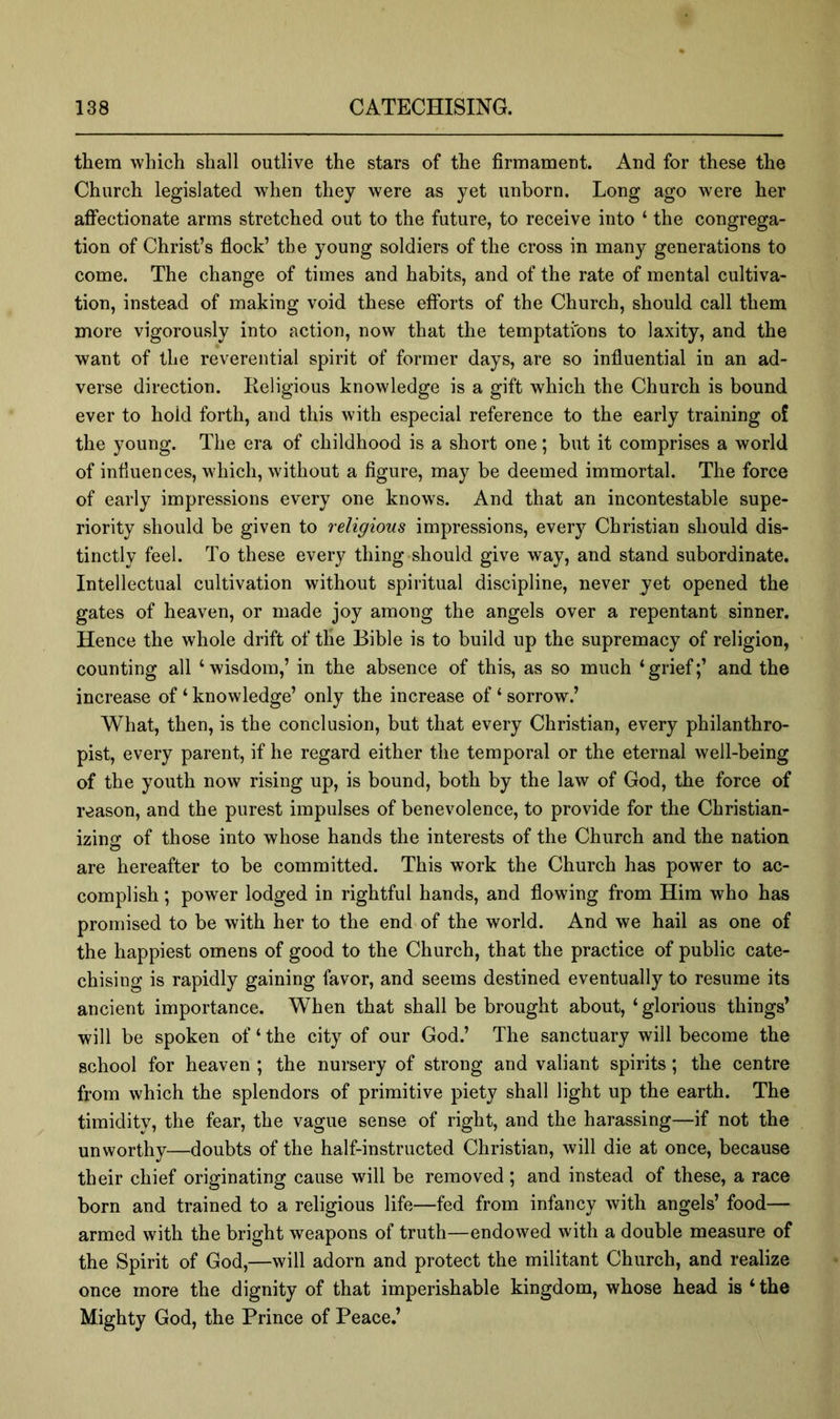 then! which shall outlive the stars of the firmament. And for these the Church legislated when they were as yet unborn. Long ago were her aflPectionate arms stretched out to the future, to receive into ‘ the congrega- tion of Christ’s flock’ the young soldiers of the cross in many generations to come. The change of times and habits, and of the rate of mental cultiva- tion, instead of making void these efforts of the Church, should call them more vigorously into action, now that the temptations to laxity, and the want of the reverential spirit of former days, are so influential in an ad- verse direction. Religious knowledge is a gift which the Church is bound ever to hold forth, and this with especial reference to the early training of the young. The era of childhood is a short one; but it comprises a world of influences, which, without a figure, may be deemed immortal. The force of early impressions every one knows. And that an incontestable supe- riority should be given to religious impressions, every Christian should dis- tinctly feel. To these every thing should give way, and stand subordinate. Intellectual cultivation without spiritual discipline, never yet opened the gates of heaven, or made joy among the angels over a repentant sinner. Hence the whole drift of the Bible is to build up the supremacy of religion, counting all ‘wisdom,’ in the absence of this, as so much ‘grief;’ and the increase of ‘ knowledge’ only the increase of ‘ sorrow.’ What, then, is the conclusion, but that every Christian, every philanthro- pist, every parent, if he regard either the temporal or the eternal well-being of the youth now rising up, is bound, both by the law of God, the force of reason, and the purest impulses of benevolence, to provide for the Christian- izino; of those into whose hands the interests of the Church and the nation are hereafter to be committed. This work the Church has power to ac- complish ; power lodged in rightful hands, and flowing from Him who has promised to be with her to the end of the world. And we hail as one of the happiest omens of good to the Church, that the practice of public cate- chising is rapidly gaining favor, and seems destined eventually to resume its ancient importance. When that shall be brought about, ‘glorious things’ will be spoken of ‘ the city of our God.’ The sanctuary will become the school for heaven ; the nursery of strong and valiant spirits; the centre from which the splendors of primitive piety shall light up the earth. The timidity, the fear, the vague sense of right, and the harassing—if not the unworthy—doubts of the half-instructed Christian, will die at once, because their chief originating cause will be removed ; and instead of these, a race born and trained to a religious life—fed from infancy with angels’ food— armed with the bright weapons of truth—endowed with a double measure of the Spirit of God,—will adorn and protect the militant Church, and realize once more the dignity of that imperishable kingdom, whose head is ‘ the Mighty God, the Prince of Peace.’