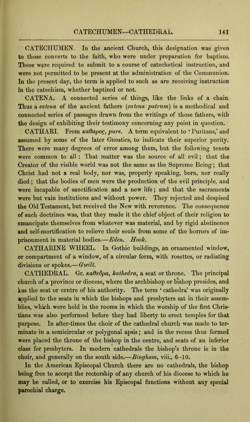 CATECHUMEN. In the ancient Church, this designation was given to those converts to the faith, who were under preparation for baptism. These were required to submit to a course of catechetical instruction, and were not permitted to be present at the administration of the Communion. In the present day, the term is applied to such as are receiving instruction in the catechism, whether baptized or not. CATENA. A connected series of things, like the links of a chain. Thus a catena of the ancient fathers {catena patmm) is a methodical and connected series of passages drawn from the writings of those fathers, with the design of exhibiting their testimony concerning any point in question. CATHARI. From KaOapog, pure. A term equivalent to ‘ Puritans,’ and assumed by some of the later Gnostics, to indicate their superior purity. There were many degrees of error among them, but the following tenets were common to all: That matter was the source of all evil; that the Creator of the visible world was not the same as the Supreme Being; that Christ had not a real body, nor was, properly speaking, born, nor really died; that the bodies of men were the production of the evil principle, and were incapable of sanctification and a new life; and that the sacraments were but vain institutions and without power. They rejected and despised the Old Testament, but received the New with reverence. The consequence of such doctrines was, that they made it the chief object of their religion to emancipate themselves from whatever was material, and by rigid abstinence and self-mortification to relieve their souls from some of the horrors of im- prisonment in material bodies.—Eden. Hook. CATHARINE WHEEL. In Gothic buildings, an ornamented window, or compartment of a window, of a circular form, with rosettes, or radiating divisions or spokes.—Gwilt. CATHEDRAL. Gr. Kadedpa, kathedra^ a seat or throne. The principal church of a province or diocese, where the archbishop or bishop presides, and has the seat or centre of his authority. The term ‘ cathedra’ was originally applied to the seats in which the bishops and presbyters sat in their assem- blies, which were held in the rooms in which the worship of the first Chris- tians was also performed before they had liberty to erect temples for that purpose. In after-times the choir of the cathedral church was made to ter- minate in a semicircular or polygonal apsis; and in the recess thus formed were placed the throne of the bishop in the centre, and seats of an inferior class for presbyters. In modern cathedrals the bishop’s throne is in the choir, and generally on the south side.—Bingham^ viii., 6-10. In the American Episcopal Church there are no cathedrals, the bishop being free to accept the rectorship of any church of his diocese to which he may be called, or to exercise his Episcopal functions without any special parochial charge.