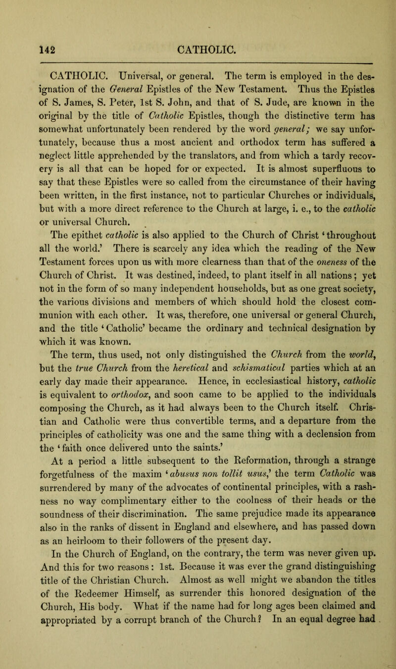 CATHOLIC. Universal, or general. The term is employed in the des- ignation of the General Epistles of the New Testament. Thus the Epistles of S. James, S. Peter, 1st S. John, and that of S. Jude, are known in the original by the title of Catholic Epistles, though the distinctive term has somewhat unfortunately been rendered by the word general; we say unfor- tunately, because thus a most ancient and orthodox term has suffered a neglect little apprehended by the translators, and from which a tardy recov- ery is all that can be hoped for or expected. It is almost superfluous to say that these Epistles were so called from the circumstance of their having been written, in the first instance, not to particular Churches or individuals, but with a more direct reference to the Church at large, i. e., to the catholic or universal Church. The epithet catholic is also applied to the Church of Christ ‘throughout all the world.’ There is scarcely any idea which the reading of the New Testament forces upon us with more clearness than that of the oneness of the Church of Christ. It was destined, indeed, to plant itself in all nations; yet not in the form of so many independent households, but as one great society, the various divisions and members of which should hold the closest com- munion with each other. It was, therefore, one universal or general Church, and the title ‘ Catholic’ became the ordinary and technical designation by which it was known. The term, thus used, not only distinguished the Church from the worlds but the true Church from the heretical and schismatical parties which at an early day made their appearance. Hence, in ecclesiastical history, catholic is equivalent to orthodox^ and soon came to be applied to the individuals composing the Church, as it had always been to the Church itself. Chris- tian and Catholic were thus convertible terms, and a departure from the principles of catholicity was one and the same thing with a declension from the ‘ faith once delivered unto the saints.’ At a period a little subsequent to the Eeformation, through a strange forgetfulness of the maxim ^abusus non tollit usus' the term Catholic was surrendered by many of the advocates of continental principles, with a rash- ness no way complimentary either to the coolness of their heads or the soundness of their discrimination. The same prejudice made its appearance also in the ranks of dissent in England and elsewhere, and has passed down as an heirloom to their followers of the present day. In the Church of England, on the contrary, the term was never given up. And this for two reasons: 1st. Because it was ever the grand distinguishing title of the Christian Church. Almost as well might we abandon the titles of the Redeemer Himself, as surrender this honored designation of the Church, His body. What if the name had for long ages been claimed and appropriated by a corrupt branch of the Church ? In an equal degree had