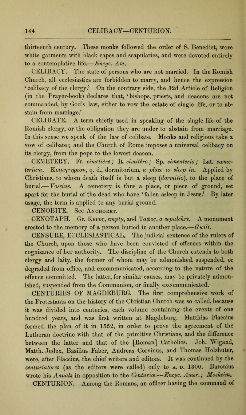 thirteentb century. These monks followed the order of S. Benedict, wore white garments with black capes and scapularies, and were devoted entirely to a contemplative life.—Encyc. Am. CELIBACY. The state of persons who are not married. In the Romish Church, all ecclesiastics are forbidden to marry, and hence the expression ‘celibacy of the clergy.’ On the contrary side, the 32d Article of Religion (in the Prayer-book) declares that, ‘bishops, priests, and deacons are not commanded, by God’s law, either to vow the estate of single life, or to ab- stain from marriage.’ CELIBATE. A term chiefly used in speaking of the single life of the Romish clergy, or the obligation they are under to abstain from marriage. In this sense we speak of the law of celibate. Monks and religious take a vow of celibate; and the Church of Rome imposes a universal celibacy on its clergy, from the pope to the lowest deacon. CEMETERY. Fr. cimetih-e; It. cimitero; Sp. cimenterio; Lat. coeme~ terium. Koiyrjrrjpiov, q. d., dormitorium, a place to sleep in. Applied by Christians, to whom death itself is but a sleep {dormitio)^ to the place of burial.— Vossius. A cemetery is thus a place, or piece of ground, set apart for the burial of the dead who have ‘fallen asleep in Jesus.’ By later usage, the term is applied to any burial-ground. CENOBITE. See Anchoret. CENOTAPH. Gr. Yievog, empty., and Ta(j)og, a sepulchre. A monument erected to the memory of a person buried in another place.—Gwilt, CENSURE, ECCLESIASTICAL. The judicial sentence of the rulers of the Church, upon those who have been convicted of offences within the cognizance of her authority. The discipline of the Church extends to both clergy and laity, the former of whom may be admonished, suspended, or degraded from office, and excommunicated, according to the nature of the offence committed. The latter, for similar causes, may be privately admon- ished, suspended from the Communion, or finally excommunicated. CENTURIES OF MAGDEBURG. The first comprehensive work of the Protestants on the history of the Christian Church was so called, because it was divided into centuries, each volume containing the events of one hundred years, and was first written at Magdeburg. Matthias Flaccius formed the plan of it in 1552, in order to prove the agreement of the Lutheran doctrine with that of the primitive Christians, and the difference between the latter and that of the [Roman] Catholics. Job. Wigand, Matth. Judex, Basilius Faber, Andreas Corvinus, and Thomas Holzhuter, were, after Flaccius, the chief writers and editors. It was continued by the centuriatores (as the editors were called) only to a. d. 1300. Baronins wrote his Annals in opposition to the Centurice.—Encyc. Amer.; Mosheim, CENTURION. Among the Romans, an officer having the command of