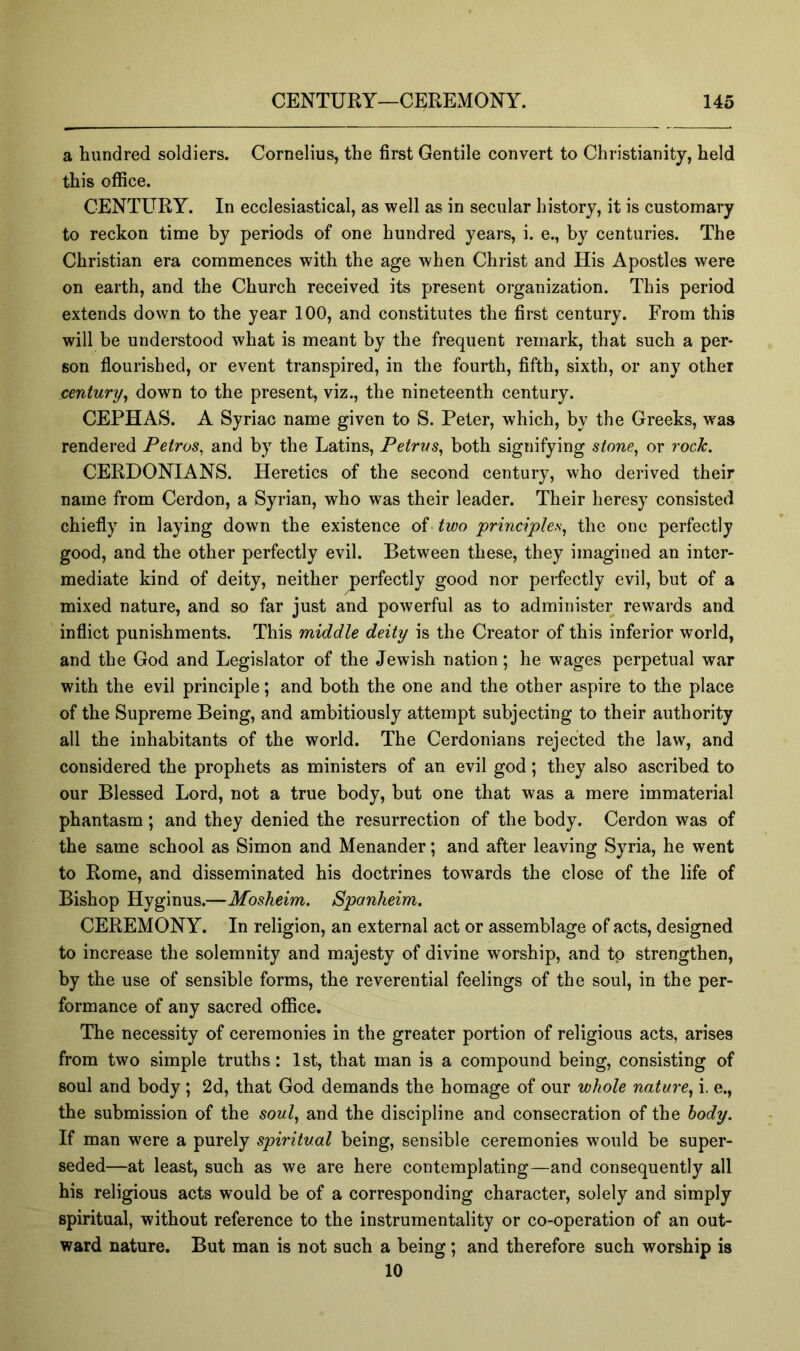 a hundred soldiers. Cornelius, the first Gentile convert to Christianity, held this office. CENTURY. In ecclesiastical, as well as in secular history, it is customary to reckon time by periods of one hundred years, i. e., by centuries. The Christian era commences with the age when Christ and His Apostles were on earth, and the Church received its present organization. This period extends down to the year 100, and constitutes the first century. From this will be understood what is meant by the frequent remark, that such a per* son flourished, or event transpired, in the fourth, fifth, sixth, or any other century^ down to the present, viz., the nineteenth century. CEPHAS. A Syriac name given to S. Peter, which, by the Greeks, was rendered Petros^ and by the Latins, Petrus^ both signifying stone^ or rock. CERDONIANS. Heretics of the second century, who derived their name from Cerdon, a Syrian, who was their leader. Their heresy consisted chiefly in laying down the existence of two principles^ the one perfectly good, and the other perfectly evil. Between these, they imagined an inter- mediate kind of deity, neither perfectly good nor perfectly evil, but of a mixed nature, and so far just and powerful as to administer rewai'ds and inflict punishments. This middle deity is the Creator of this inferior world, and the God and Legislator of the Jewish nation; he wages perpetual war with the evil principle; and both the one and the other aspire to the place of the Supreme Being, and ambitiously attempt subjecting to their authority all the inhabitants of the world. The Cerdonians rejected the law, and considered the prophets as ministers of an evil god; they also ascribed to our Blessed Lord, not a true body, but one that was a mere immaterial phantasm; and they denied the resurrection of the body. Cerdon was of the same school as Simon and Menander; and after leaving Syria, he went to Rome, and disseminated his doctrines towards the close of the life of Bishop Hyginus.—Mosheim. Sponheim. CEREMONY. In religion, an external act or assemblage of acts, designed to increase the solemnity and majesty of divine worship, and to strengthen, by the use of sensible forms, the reverential feelings of the soul, in the per- formance of any sacred office. The necessity of ceremonies in the greater portion of religious acts, arises from two simple truths: 1st, that man is a compound being, consisting of soul and body; 2d, that God demands the homage of our whole nature., i. e., the submission of the soul, and the discipline and consecration of the body. If man w^ere a purely spiritual being, sensible ceremonies would be super- seded—at least, such as we are here contemplating—and consequently all his religious acts would be of a corresponding character, solely and simply spiritual, without reference to the instrumentality or co-operation of an out- ward nature. But man is not such a being; and therefore such worship is 10