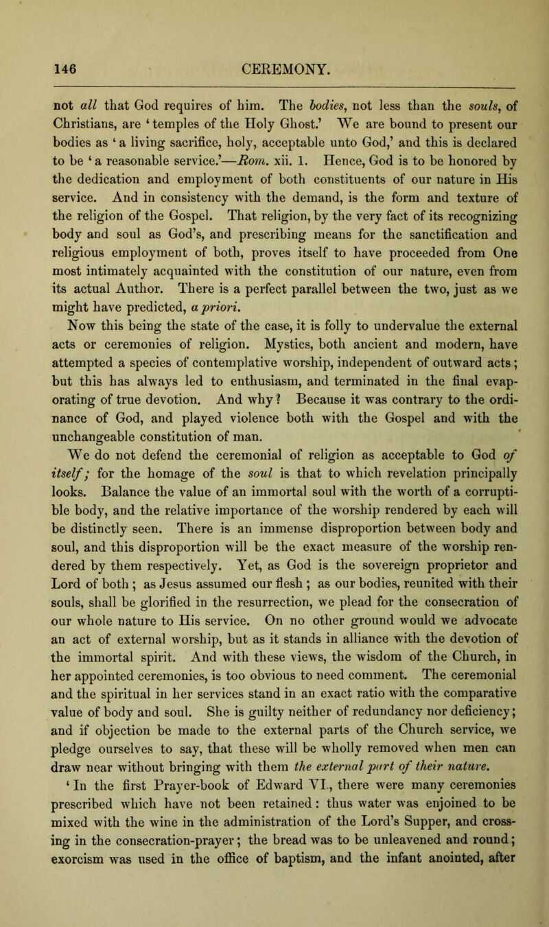 not all that God requires of him. The bodies^ not less than the souls, of Christians, are ‘temples of the Holy Ghost.’ We are bound to present our bodies as ‘ a living sacrifice, holy, acceptable unto God,’ and this is declared to be ‘ a reasonable service.’—Rom. xii. 1. Hence, God is to be honored by the dedication and employment of both constituents of our nature in His service. And in consistency with the demand, is the form and texture of the religion of the Gospel. That religion, by the very fact of its recognizing body and soul as God’s, and prescribing means for the sanctification and religious employment of both, proves itself to have proceeded from One most intimately acquainted with the constitution of our nature, even from its actual Author. There is a perfect parallel between the two, just as we might have predicted, a 'priori. Now this being the state of the case, it is folly to undervalue the external acts or ceremonies of religion. Mystics, both ancient and modern, have attempted a species of contemplative worship, independent of outward acts; but this has always led to enthusiasm, and terminated in the final evap- orating of true devotion. And why ? Because it was contrary to the ordi- nance of God, and played violence both with the Gospel and with the unchangeable constitution of man. We do not defend the ceremonial of religion as acceptable to God of itself; for the homage of the soul is that to which revelation principally looks. Balance the value of an immortal soul with the worth of a corrupti- ble body, and the relative importance of the worship rendered by each will be distinctly seen. There is an immense disproportion between body and soul, and this disproportion will be the exact measure of the worship ren- dered by them respectively. Yet, as God is the sovereign proprietor and Lord of both ; as Jesus assumed our flesh ; as our bodies, reunited with their souls, shall be glorified in the resurrection, we plead for the consecration of our whole nature to His service. On no other ground would we advocate an act of external worship, but as it stands in alliance with the devotion of the immortal spirit. And with these views, the wisdom of the Church, in her appointed ceremonies, is too obvious to need comment. The ceremonial and the spiritual in her services stand in an exact ratio with the comparative value of body and soul. She is guilty neither of redundancy nor deficiency; and if objection be made to the external parts of the Church service, Ave pledge ourselves to say, that these will be wholly removed when men can draw near without bringing with them the external part of their nature. ‘ In the first Prayer-book of Edward VI., there were many ceremonies prescribed which have not been retained: thus water was enjoined to be mixed with the wine in the administration of the Lord’s Supper, and cross- ing in the consecration-prayer; the bread was to be unleavened and round; exorcism was used in the oflfice of baptism, and the infant anointed, after