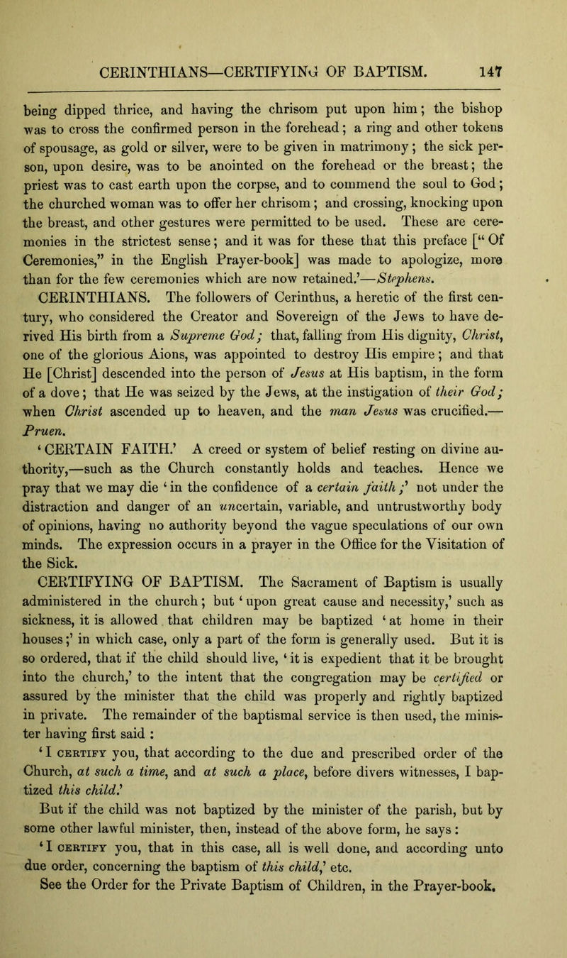 being dipped thrice, and having the chrisom put upon him; the bishop was to cross the confirmed person in the forehead; a ring and other tokens of spousage, as gold or silver, were to be given in matrimony; the sick per- son, upon desire, was to be anointed on the forehead or the breast; the priest was to cast earth upon the corpse, and to commend the soul to God; the churched woman was to ofifer her chrisom; and crossing, knocking upon the breast, and other gestures were permitted to be used. These are cere- monies in the strictest sense; and it was for these that this preface [“ Of Ceremonies,” in the English Prayer-book] was made to apologize, more than for the few ceremonies which are now retained.’—Stephens. CERINTHIANS. The followers of Cerinthus, a heretic of the first cen- tury, who considered the Creator and Sovereign of the Jews to have de- rived His birth from a Supreme God; that, falling from His dignity, Christy one of the glorious Aions, was appointed to destroy His empire; and that He [Christ] descended into the person of Jesus at His baptism, in the form of a dove; that He was seized by the Jews, at the instigation of their God; when Christ ascended up to heaven, and the man Jesus w^as crucified.— Pruen. ‘ CERTAIN FAITH.’ A creed or system of belief resting on divine au- thority,—such as the Church constantly holds and teaches. Hence we pray that we may die ‘ in the confidence of a certain faith ;’ not under the distraction and danger of an uncertain, variable, and untrustworthy body of opinions, having no authority beyond the vague speculations of our own minds. The expression occurs in a prayer in the Ofl[ice for the Visitation of the Sick. CERTIFYING OF BAPTISM. The Sacrament of Baptism is usually administered in the church; but ‘ upon great cause and necessity,’ such as sickness, it is allowed that children may be baptized ‘ at home in their houses;’ in which case, only a part of the form is generally used. But it is so ordered, that if the child should live, ‘ it is expedient that it be brought into the church,’ to the intent that the congregation may be certified or assured by the minister that the child was properly and rightly baptized in private. The remainder of the baptismal service is then used, the minis- ter having first said : ‘ I CERTIFY you, that according to the due and prescribed order of the Church, at such a time^ and at such a place^ before divers witnesses, I bap- tized this child' But if the child was not baptized by the minister of the parish, but by some other lawful minister, then, instead of the above form, he says: ‘ I CERTIFY you, that in this case, all is well done, and aceording unto due order, concerning the baptism of this child^' etc. See the Order for the Private Baptism of Children, in the Prayer-book,