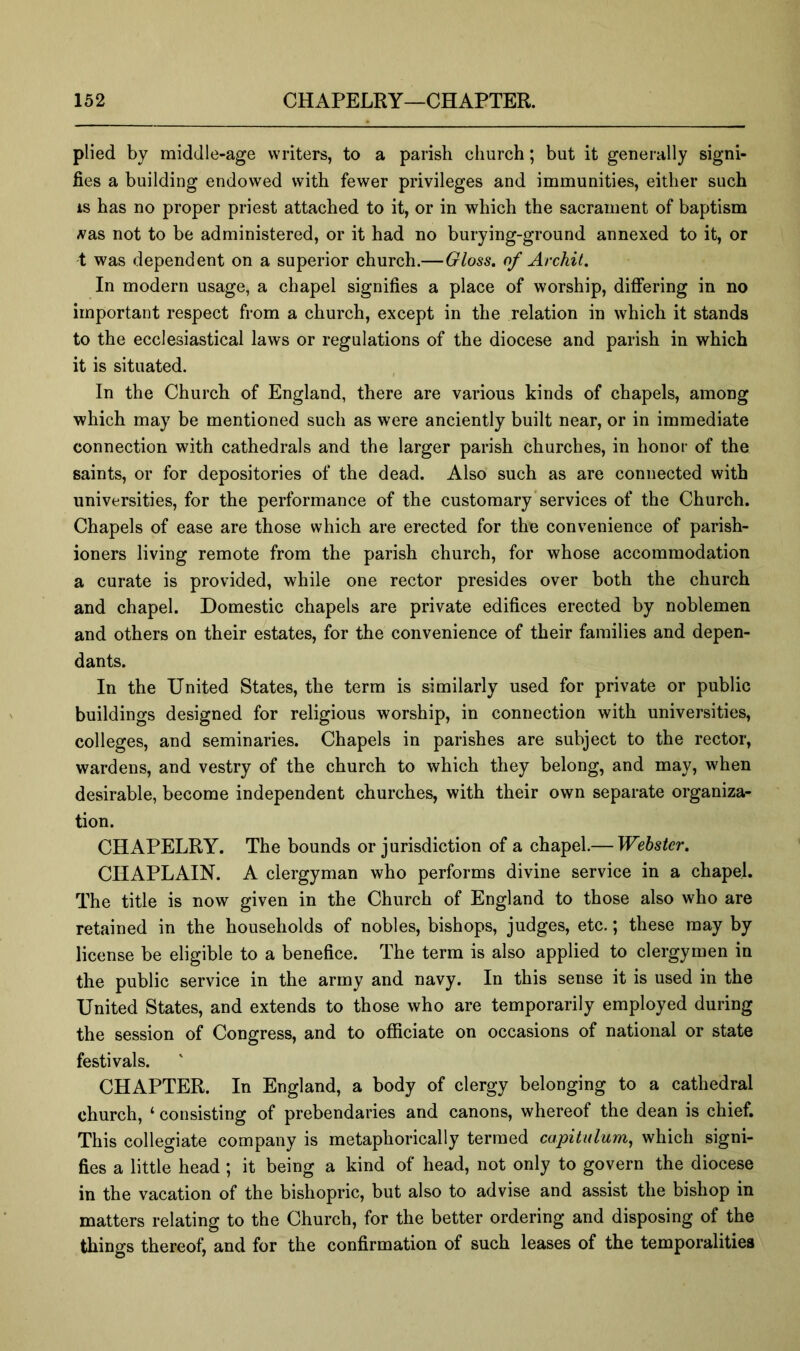 plied by middle-age writers, to a parish church; but it generally signi- fies a building endowed with fewer privileges and immunities, either such is has no proper priest attached to it, or in which the sacrament of baptism A'as not to be administered, or it had no burying-ground annexed to it, or t was dependent on a superior church.—Gloss, of Archil. In modern usage, a chapel signifies a place of worship, differing in no important respect from a church, except in the relation in which it stands to the ecclesiastical laws or regulations of the diocese and parish in which it is situated. In the Church of England, there are various kinds of chapels, among which may be mentioned such as were anciently built near, or in immediate connection with cathedrals and the larger parish churches, in honor of the saints, or for depositories of the dead. Also such as are connected with universities, for the performance of the customary‘services of the Church. Chapels of ease are those which are erected for the convenience of parish- ioners living remote from the parish church, for whose accommodation a curate is provided, while one rector presides over both the church and chapel. Domestic chapels are private edifices erected by noblemen and others on their estates, for the convenience of their families and depen- dants. In the United States, the term is similarly used for private or public buildings designed for religious worship, in connection with universities, colleges, and seminaries. Chapels in parishes are subject to the rector, wardens, and vestry of the church to which they belong, and may, when desirable, become independent churches, with their own separate organiza- tion. CHAPELRY. The bounds or jurisdiction of a chapel.— Webster. CHAPLAIN. A clergyman who performs divine service in a chapel. The title is now given in the Church of England to those also who are retained in the households of nobles, bishops, judges, etc.; these may by license be eligible to a benefice. The term is also applied to clergymen in the public service in the army and navy. In this sense it is used in the United States, and extends to those who are temporarily employed during the session of Congress, and to officiate on occasions of national or state festivals. CHAPTER. In England, a body of clergy belonging to a cathedral church, ‘ consisting of prebendaries and canons, whereof the dean is chief. This collegiate company is metaphorically termed capitulum^ which signi- fies a little head ; it being a kind of head, not only to govern the diocese in the vacation of the bishopric, but also to advise and assist the bishop in matters relating to the Church, for the better ordering and disposing of the things thereof, and for the confirmation of such leases of the temporalities