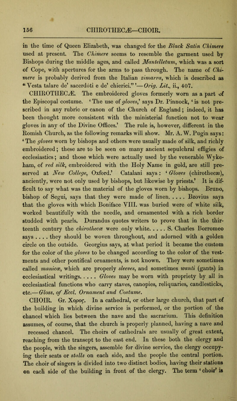 in the time of Queen Elizabeth, was changed for the Black Satin Chimere used at present. The Chimere seems to resemble the garment used by Bishops during the middle ages, and called Mantelletum^ which was a sort of Cope, with apertures for the arms to pass through. The name of Chi- mere is probably derived from the Italian zimarra^ which is described as “Vesta talare de’ sacerdoti e de’ chierici.’”—Orig. Lit., ii., 40Y. CHIROTHEC^. The embroidered gloves formerly worn as a part of the Episcopal costume. ‘ The use of gloves^ says Dr. Pinnock, ‘ is not pre- scribed in any rubric or canon of the Church of England; indeed, it has been thought more consistent with the ministerial function not to wear gloves in any of the Divine Offices.’ The rule is, however, different in the Romish Church, as the following remarks will show. Mr. A. W. Pugin says: ‘ The gloves worn by bishops and others were usually made of silk, and richly embroidered; these are to be seen on many ancient sepulchral effigies of ecclesiastics; and those which were actually used by the venerable Wyke- ham, of red silk., embroidered with the Holy Name in gold, are still pre- served at New College., Oxford.’ Catalan! says: ‘ Gloves (chirothecae), anciently, were not only used by bishops, but likewise by priests.* It is dif- ficult to say what was the material of the gloves worn by bishops. Bruno, bishop of Segui, says that they were made of linen Bzovius says that the gloves with which Boniface VHI. was buried were of white silk, worked beautifully with the needle, and ornamented with a rich border studded with pearls. Durandus quotes writers to prove that in the thir- teenth century the chirothecce were only white S. Charles Borromeo says .... they should be woven throughout, and adorned with a golden circle on the outside. Georgius says, at what period it became the custom for the color of the gloves to be changed according to the color of the vest- ments and other pontifical ornaments, is not known. They were sometimes called manicce^ which are properly sleeves., and sometimes wa.nti (gants) in ecclesiastical writings Gloves may be worn with propriety by all in ecclesiastical functions who carry staves, canopies, reliquaries, candlesticks, etc.— Gloss, of Eccl. Ornament and Costume. CHOIR. Gr. Xopog. In a cathedral, or other large church, that part of the building in which divine service is performed, or the portion of the chancel which lies between the nave and the sacrarium. This definition assumes, of course, that the church is properly planned, having a nave and recessed chancel. The choirs of cathedrals are usually of great extent, reaching from the transept to the east end. In these both the clergy and the people, with the singers, assemble for divine service, the clergy occupy- ing their seats or stalls on each side, and the people the central portion. The choir of singers is divided into two distinct bodies, having their stations on each side of the building in front of the clergy. The term ‘ choir’ is