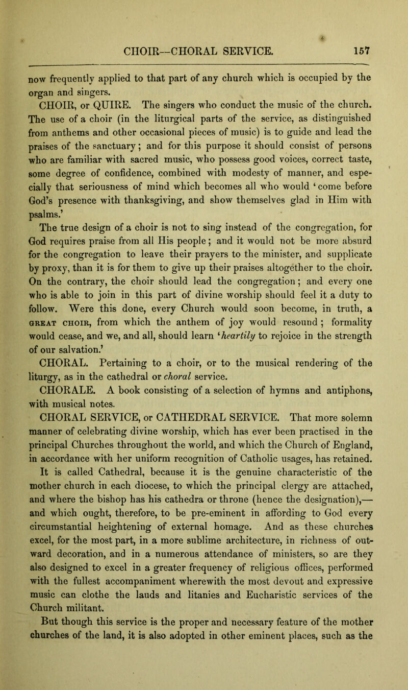 now frequently applied to that part of any church which is occupied by the organ and singers. CHOIR, or QUIRE. The singers who conduct the music of the church. The use of a choir (in the liturgical parts of the service, as distinguished from anthems and other occasional pieces of music) is to guide and lead the praises of the sanctuary; and for this purpose it should consist of persons who are familiar with sacred music, who possess good voices, correct taste, some degree of confidence, combined with modesty of manner, and espe- cially that seriousness of mind which becomes all who would ‘ come before God’s presence with thanksgiving, and show themselves glad in Him with psalms.’ The true design of a choir is not to sing instead of the congregation, for God requires praise from all His people; and it would not be more absurd for the congregation to leave their prayers to the minister, and supplicate by proxy, than it is for them to give up their praises altogether to the choir. On the contrary, the choir should lead the congregation; and every one who is able to join in this part of divine worship should feel it a duty to follow. Were this done, every Church would soon become, in truth, a GREAT CHOIR, from which the anthem of joy would resound ; formality would cease, and we, and all, should learn '■heartily to rejoice in the strength of our salvation.’ CHORAL. Pertaining to a choir, or to the musical rendering of the liturgy, as in the cathedral or choral service. CHORALE. A book consisting of a selection of hymns and antiphons, with musical notes. CHORAL SERVICE, or CATHEDRAL SERVICE. That more solemn manner of celebrating divine worship, which has ever been practised in the principal Churches throughout the world, and which the Church of England, in accordance with her uniform recognition of Catholic usages, has retained. It is called Cathedral, because it is the genuine characteristic of the mother church in each diocese, to which the principal clergy are attached, and where the bishop has his cathedra or throne (hence the designation),— and which ought, therefore, to be pre-eminent in affording to God every circumstantial heightening of external homage. And as these churches excel, for the most part, in a more sublime architecture, in richness of out- ward decoration, and in a numerous attendance of ministers, so are they also designed to excel in a greater frequency of religious offices, performed with the fullest accompaniment wherewith the most devout and expressive music can clothe the lauds and litanies and Eucharistic services of the Church militant. But though this service is the proper and necessary feature of the mother churches of the land, it is also adopted in other eminent places, such as the