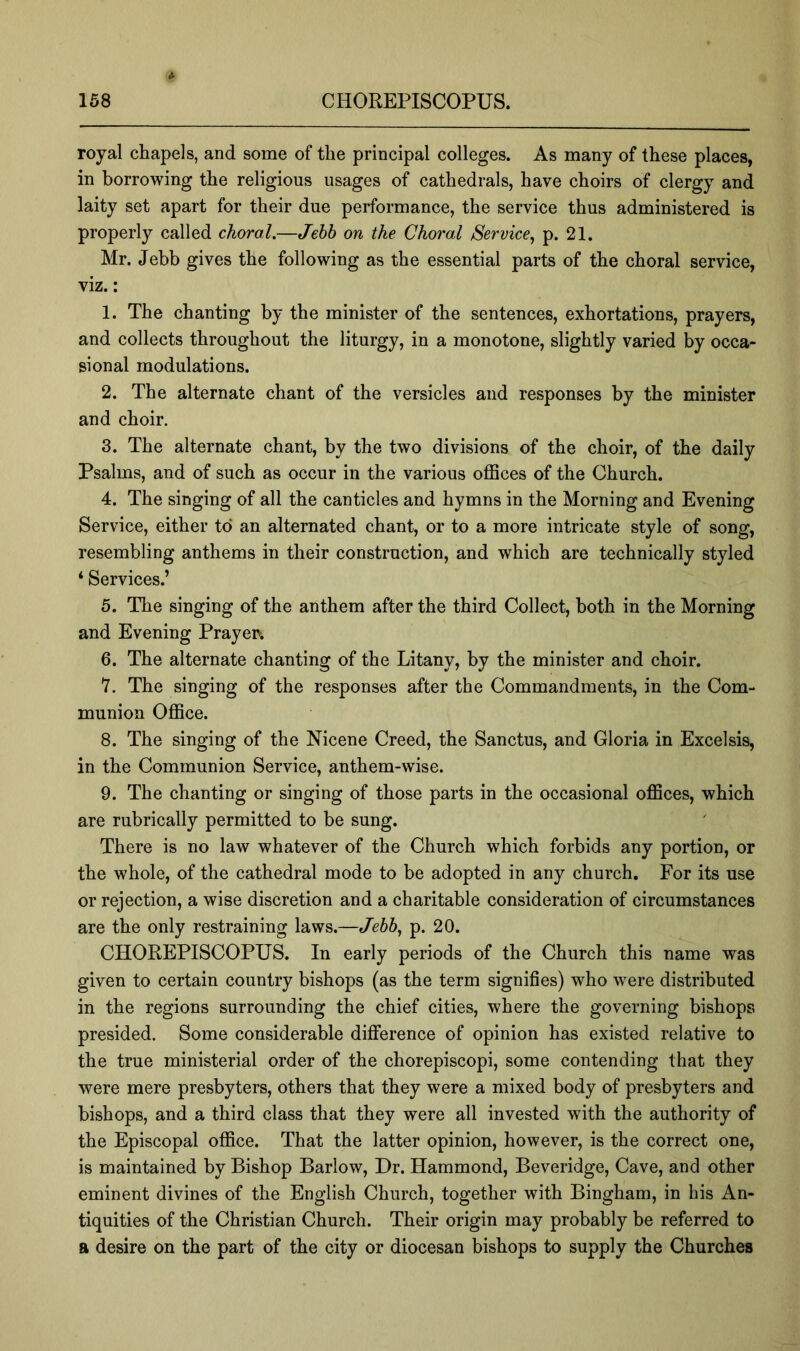 royal chapels, and some of the principal colleges. As many of these places, in borrowing the religious usages of cathedrals, have choirs of clergy and laity set apart for their due performance, the service thus administered is properly called choral,—Jehh on the Choral Service^ p. 21. Mr. Jebb gives the following as the essential parts of the choral service, viz.: 1. The chanting by the minister of the sentences, exhortations, prayers, and collects throughout the liturgy, in a monotone, slightly varied by occa- sional modulations. 2. The alternate chant of the versicles and responses by the minister and choir. 3. The alternate chant, by the two divisions of the choir, of the daily Psalms, and of such as occur in the various offices of the Church. 4. The singing of all the canticles and hymns in the Morning and Evening Service, either to an alternated chant, or to a more intricate style of song, resembling anthems in their construction, and which are technically styled ‘ Services.’ 5. The singing of the anthem after the third Collect, both in the Morning and Evening Prayer. 6. The alternate chanting of the Litany, by the minister and choir. Y. The singing of the responses after the Commandments, in the Com- munion Office. 8. The singing of the Nicene Creed, the Sanctus, and Gloria in Excelsis, in the Communion Service, anthem-wise. 9. The chanting or singing of those parts in the occasional offices, which are rubrically permitted to be sung. There is no law whatever of the Church which forbids any portion, or the whole, of the cathedral mode to be adopted in any church. For its use or rejection, a wise discretion and a charitable consideration of circumstances are the only restraining laws.—Jebb, p. 20. CHOREPISCOPUS. In early periods of the Church this name was given to certain country bishops (as the term signifies) who were distributed in the regions surrounding the chief cities, where the governing bishops presided. Some considerable difference of opinion has existed relative to the true ministerial order of the chorepiscopi, some contending that they were mere presbyters, others that they were a mixed body of presbyters and bishops, and a third class that they were all invested with the authority of the Episcopal office. That the latter opinion, however, is the correct one, is maintained by Bishop Barlow, Dr. Hammond, Beveridge, Cave, and other eminent divines of the English Church, together with Bingham, in his An- tiquities of the Christian Church. Their origin may probably be referred to a desire on the part of the city or diocesan bishops to supply the Churches