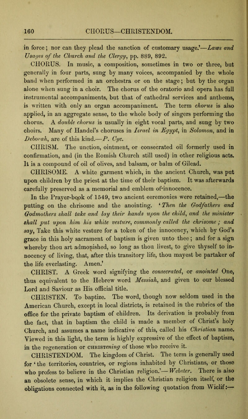 in force; nor can they plead the sanction of customary usage.’—Laws and Usages of the Church and the Clergy^ pp. 889, 892. CHORUS. In music, a composition, sometimes in two or three, but generally in four parts, sung by many voices, accompanied by the whole band when performed in an orchestra or on the stage; but by the organ alone when sung in a choir. The chorus of the oratorio and opera has full instrumental accompaniments, but that of cathedral services and anthems, is written with only an organ accompaniment. The term chorus is also applied, in an aggregate sense, to the whole body of singers performing the chorus. A double chorus is usually in eight vocal parts, and sung by two choirs. Many of Handel’s choruses in Israel in Egy'pt^ in Solomon, and in Deborah, are of this kind.—P. Cyc. CHRISM. The unction, ointment, or consecrated oil formerly used in confirmation, and (in the Romish Church still used) in other religious acts. It is a compound of oil of olives, and balsam, or balm of Gilead. CHRISOME. A white garment which, in the ancient Church, was put upon children by the priest at the time of their baptism. It was afterwards carefully preserved as a memorial and emblem ofdnnocence. In the Prayer-bopk of 1549, two ancient eeremonies were retained,—the putting on the chrisome and the anointing. * Then the Godfathers and Godmothers shall take and lay their hands upon the child, and the minister shall put upon him his white vesture, commonly called the chrisome ; and say, Take this white vesture for a token of the innocency, which by God’s grace in this holy sacrament of baptism is given unto thee; and for a sign whereby thou art admonished, so long as thou livest, to give thyself to in- nocency of living, that, after this transitory life, thou mayest be partaker of the life everlasting. Amen.’ CHRIST. A Greek word signifying the consecrated, or anointed One, thus equivalent to the Hebrew word Messiah, and given to our blessed Lord and Saviour as His official title. CHRISTEN. To baptize. The word, though now seldom used in the American Church, except in local districts, is retained in the rubrics of the office for the private baptism of children. Its derivation is probably from the fact, that in baptism the child is made a member of Christ’s holy Church, and assumes a name indicative of this, called his Christian name. Viewed in this light, the term is highly expressive of the effect of baptism, in the regeneration or CHRiSTenm^ of those who receive it. CHRISTENDOM. The kingdom of Christ. The term is generally used for ‘the territories, countries, or regions inhabited by Christians, or those who profess to believe in the Christian religion.’—Webster. There is also an obsolete sense, in which it implies the Christian religion itself, or the obligations connected with it, as in the following quotation from Wiclif:—