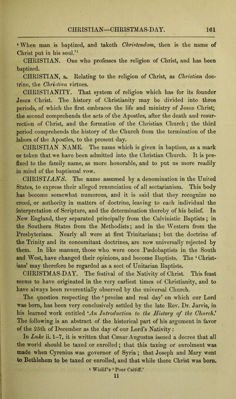 ‘ When man is baptized, and taketh ChriHendom^ then is the name of Christ put in his soul.’* CHRISTIAN. One who professes the religion of Christ, and has been baptized. CHRISTIAN, a. Relating to the religion of Christ, as Christian doc- trine, the Christian virtues. CHRISTIANITY. That system of religion which has for its founder Jesus Christ. The history of Christianity may be divided into three periods, of which the first embraces the life and ministry of Jesus Christ; the second comprehends the acts of the Apostles, after the death and resur- rection of Christ, and the formation of the Christian Church; the third period comprehends the history of the Church from the termination of the labors of the Apostles, to the present day. CHRISTIAN NAME. The name which is given in baptism, as a mark or token that we have been admitted into the Christian Church. It is pre- fixed to the family name, as more honorable, and to put us more readily in mind of the baptismal vow. CHRIST/AW>S. The name assumed by a denomination in the United States, to express their alleged renunciation of all sectarianism. This body has become somewhat numerous, and it is said that they recognize no creed, or authority in matters of doctrine, leaving to each individual the interpretation of Scripture, and the determination thereby of his belief. In New England, they separated principally from the Calvinistic Baptists; in the Southern States from the Methodists; and in the Western from the Presbyterians. Nearly all were at first Trinitarians; but the doctrine of the Trinity and its concomitant doctrines, are now universally rejected by them. In like manner, those who were once Paedobaptists in the South and West, have changed their opinions, and become Baptists. The ‘Christ- ians’ may therefore be regarded as a sect of Unitarian Baptists. CHRISTMAS-DAY. The festival of the Nativity of Christ. This feast seems to have originated in the very earliest times of Christianity, and to have always been reverentially observed by the universal Church. The question respecting the ‘ precise and real day’ on which our Lord was born, has been very conclusively settled by the late Rev. Dr. Jarvis, in his learned work entitled '’An Introduction to the History of the Church^ The following is an abstract of the historical part of his argument in favor of the 25th of December as the day of our Lord’s Nativity : In Luke ii. 1-Y, it is written that Caesar Augustus issued a decree that all the world should be taxed or enrolled; that this taxing or enrolment was made when Cyrenius was governor of Syria; that Joseph and Mary went to Bethlehem to be taxed or enrolled, and that while there Christ was born. 1 Wiclif’a ‘ Poor Caitiff.’ 11