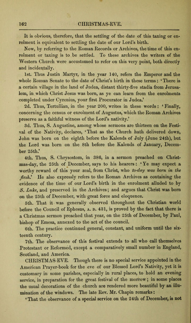 It is obvious, therefore, that the settling of the date of this taxing or en- rolment is equivalent to settling the date of our Lord’s birth. Now, by referring to the Roman Records or Archives, the time of this en- rolment or taxing is to,be settled. To these archives the writers of the Western Church were accustomed to refer on this very point, both directly and incidentally. 1st. Thus Justin Martyr, in the year 140, refers the Emperor and the whole Roman Senate to the date of Christ’s birth in these terms: ‘ There is a certain village in the land of Judea, distant thirty-five stadia from Jerusa- lem, in which Christ Jesus was born, as ye can learn from the enrolments completed under Cyrenius, your first Procurator in Judea.’ 2d. Thus, Tertullian, in the year 200, writes in these words: ‘ Finally, concerning the census or enrolment of Augustus, which the Roman Archives preserve as a faithful witness of the Lord’s nativity.’ 3d. Thus, S. Augustine, among whose sermons are thirteen on the Festi- val of the Nativity, declares, ‘That as the Church hath delivered down, John was born on the eighth before the Kalends of July (June 24th), but the Lord was born on the 8th before the Kalends of January, Decem- ber 25th.’ 4th. Thus, S. Chrysostom, in 386, in a sermon preached on Christ- mas-day, the 25th of December, says to his hearers: ‘Ye may expect a worthy reward of this your zeal, from Christ, who to-day was horn in the flesh^ He also expressly refers to the Roman Archives as containing the evidence of the time of our Lord’s birth in the enrolment alluded to by S, Luke^ and preserved in the Archives; and argues that Christ was born on the 25th of December, with great force and eloquence. 5th. That it was generally observed throughout the Christian world before the Council of Ephesus, a. d. 431, is proved by the fact that there is a Christmas sermon preached that year, on the 25th of December, by Paul, bishop of Emesa, annexed to the act of the council. 6th. The practice continued general, constant, and uniform until the six- teenth century. 7th. The observance of this festival extends to all who call themselves Protestant or Reformed, except a comparatively small number in England, Scotland, and America. CHRISTMAS-EVE. Though there is no special service appointed in the American Prayer-book for the eve of our Blessed Lord’s Nativity, yet it is customary in some parishes, especially in rural places, to hold an evening service,*^ in preparation for the great festival of the morrow; in some places the usual decorations of the church are rendered more beautiful by an illu- mination of the windows. The late Rev. Mr. Chapin remarks: ‘That the observance of a special service on the 24th of December, is not