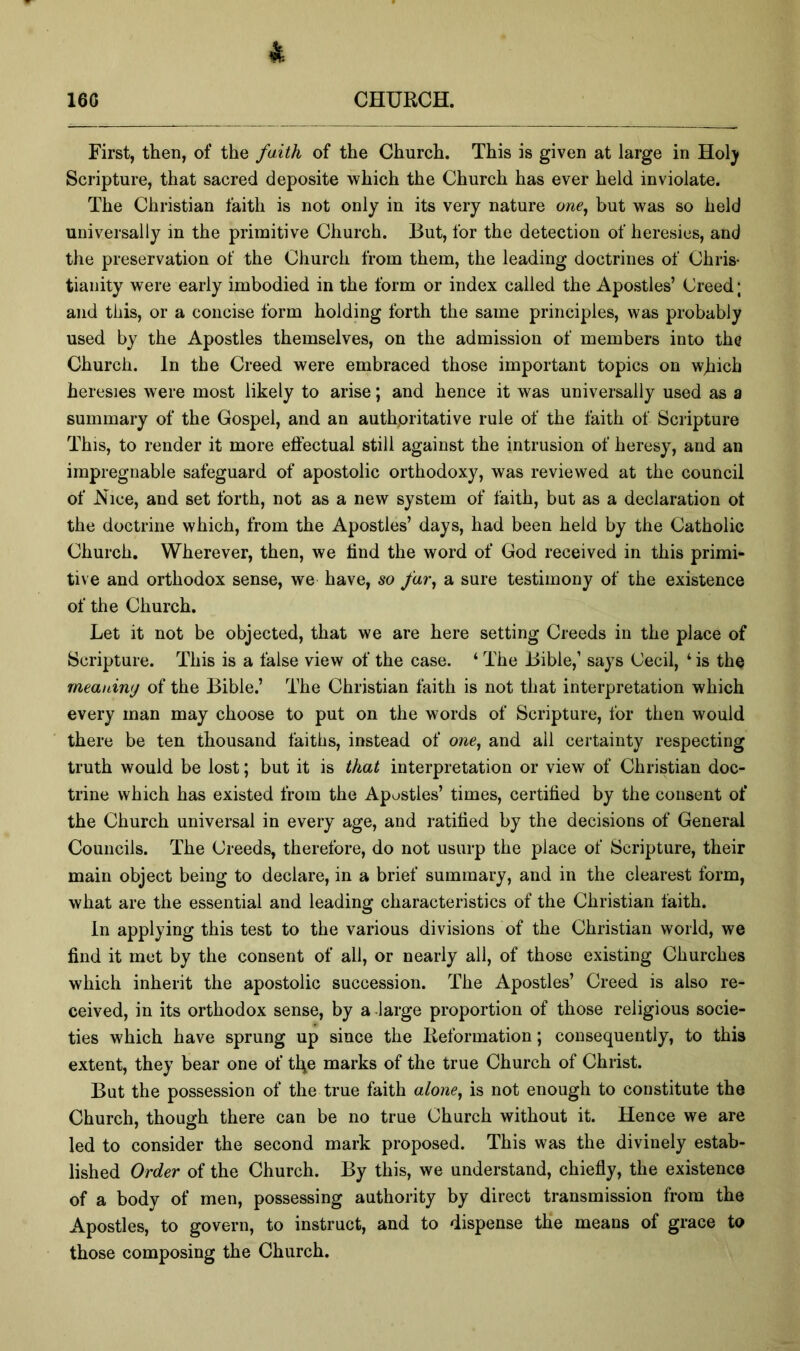 i-. 160 CHURCH. First, then, of the faith of the Church. This is given at large in Hol^ Scripture, that sacred deposite which the Church has ever held inviolate. The Christian faith is not only in its very nature owe, but was so held universally in the primitive Church. But, for the detection of heresies, and the preservation of the Church from them, the leading doctrines of Chris- tianity were early imbodied in the form or index called the Apostles’ Creed; and this, or a concise form holding forth the same principles, was probably used by the Apostles themselves, on the admission of members into the Church. In the Creed were embraced those important topics on which heresies were most likely to arise; and hence it was universally used as a summary of the Gospel, and an authoritative rule of the faith of Scripture This, to render it more eftectual still against the intrusion of heresy, and an impregnable safeguard of apostolic orthodoxy, was reviewed at the council of Nice, and set forth, not as a new system of faith, but as a declaration ot the doctrine which, from the Apostles’ days, had been held by the Catholic Church. Wherever, then, we find the word of God received in this primi- tive and orthodox sense, we have, so far^ a sure testimony of the existence of the Church. Let it not be objected, that we are here setting Creeds in the place of Scripture. This is a false view of the case. ‘ The Bible,’ says Cecil, ‘ is the meauiny of the Bible.’ The Christian faith is not that interpretation which every man may choose to put on the words of Scripture, for then would there be ten thousand faiths, instead of one, and all certainty respecting truth would be lost; but it is that interpretation or view of Christian doc- trine which has existed from the Apostles’ times, certified by the consent of the Church universal in every age, and ratified by the decisions of General Councils. The Creeds, therefore, do not usurp the place of Scripture, their main object being to declare, in a brief summary, and in the clearest form, what are the essential and leading characteristics of the Christian faith. In applying this test to the various divisions of the Christian world, we find it met by the consent of all, or nearly all, of those existing Churches which inherit the apostolic succession. The Apostles’ Creed is also re- ceived, in its orthodox sense, by a large proportion of those religious socie- ties which have sprung up since the lieformation; consequently, to this extent, they bear one of tl^e marks of the true Church of Christ, But the possession of the true faith alone, is not enough to constitute the Church, though there can be no true Church without it. Hence we are led to consider the second mark proposed. This was the divinely estab- lished Order of the Church. By this, we understand, chiefly, the existence of a body of men, possessing authority by direct transmission from the Apostles, to govern, to instruct, and to dispense the means of grace to those composing the Church.