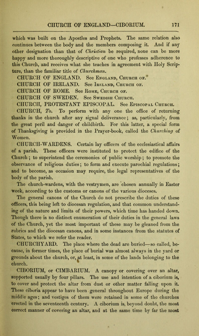 which was built on the Apostles and Prophets. The same relation also continues between the body and the members composing it. And if any other designation than that of Christian be required, none can be more happy and more thoroughly descriptive of one who professes adherence to this Church, and receives what she teaches in agreement with Holy Scrip- ture, than the familiar title of Churchman. CHURCH OF ENGLAND. See England, Church of. CHURCH OF IRELAND. See Ireland, Church of. CHURCH OF ROME. See Rome, Church of. CHURCH OF SWEDEN. See Swedish Church. CHURCH, PROTESTANT EPISCOPAL. See Episcopal Church. CHURCH, To. To perform with any one the office of returning thanks in the church after any signal deliverance; as, particularly, from the great peril and danger of childbirth. For this latter, a special form of Thanksgiving is provided in the Prayer-book, called the Churching of Women. CHURCH-WARDENS. Certain lay officers of the ecclesiastical affairs of a parish. These officers were instituted to protect the edifice of the Church ; to superintend the ceremonies of public worship; to promote the observance of religious duties; to form and execute parochial regulations; and to become, as occasion may require, the legal representatives of the body of the parish. The church-wardens, with the vestrymen, are chosen annually in Easter week, according to the customs or canons of the various dioceses. The general canons of the Church do not prescribe the duties of these officers, this being left to diocesan regulation, and that common understand- ing of the nature and limits of their powers, which time has handed down. Though there is no distinct enumeration of their duties in the general laws of the Church, yet the most important of these may be gleaned from the rubrics and the diocesan canons, and in some instances from the statutes of States, to which we refer the reader. CHURCHYARD. The place where the dead are buried—so called, be- cause, in former times, the place of burial was almost always in the yard or grounds about the church, or, at least, in some of the lands belonging to the church. CIBORIUM, or CIMBARIUM. A canopy or covering over an altar, supported usually by four pillars. The use and intention of a ciborium is, to cover and protect the altar from dust or other matter falling upon it. These ciboria appear to have been general throughout Europe during the middle ages; and vestiges of them were retained in some of the churches erected in the seventeenth century. A ciborium is, beyond doubt, the most correct manner of covering an altar, and at the same time by far the most