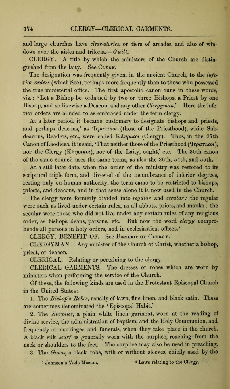 and large churches have clear-stories^ or tiers of arcades, and also of win- dows over the aisles and triforia.—Gwilt. CLERGY. A title by which the ministers of the Church are distin- guished from the laity. See Clerk. The designation was frequently given, in the ancient Church, to the infe- rior orders (which See), perhaps more frequently than to those who possessed the true ministerial office. The first apostolic canon runs in these words, viz.: ‘ Let a Bishop be ordained by two or three Bishops, a Priest by one Bishop, and so likewise a Deacon, and any other Clergyman' Here the infe rior orders are alluded to as embraced under the term clergy. At a later period, it became customary to designate bishops and priests, and perhaps deacons,' as ^leparLKOL (those of the Priesthood), while Sub- deacons, Readers, etc., were called KXrjpLKOL (Clergy). Thus, in the 27th Canon of Laodicea, it is said, ‘ That neither those of the Priesthood (Tepart/coi), nor the Clergy (KXr/ptEot), nor of the Laity, ought,’ etc. The 30th canon of the same councH uses the same terms, as also the 36th, 54th, and 55th. At a still later date, when the order of the ministry was restored to its scriptural triple form, and divested of the incumbrance of inferior degrees, resting only on human authority, the term came to be restricted to bishops, priests, and deacons, and in that sense alone it is now used in the Church. The clergy were formerly divided into regular and secular: the regular were such as lived under certain rules, as all abbots, priors, and monks; the secular were those who did not live under any certain rules of any religious order, as bishops, deans, parsons, etc. But now the word clergy compre- hends all persons in holy orders, and in ecclesiastical offices. ^ CLERGY, BENEFIT OF. See Benefit of Clergy. CLERGYMAN. Any minister of the Church of Christ, whether a bishop, priest, or deacon. CLERICAL. Relating or pertaining to the clergy. CLERICAL GARMENTS. The dresses or robes which are worn by ministers when performing the service of the Church. Of these, the following kinds are used in the Protestant Episcopal Church in the United States: 1. The Bishop's Rohes^ usually of lawn, fine linen, and black satin. These are sometimes denominated the ‘ Episcopal Habit.’ 2. The Surplice^ a plain white linen garment, worn at the reading of divine service, the administration of baptism, and the Holy Communion, and frequently at marriages and funerals, when they take place in the church. A black silk scarf is generally worn with the surplice, reaching from the neck or shoulders to the feet. The surplice may also be used in preaching. 3. The GowUy a black robe, with or without sleeves, chiefly used by the a Laws relating to the Clergy. 1 Johnson’s Vade Mecum.