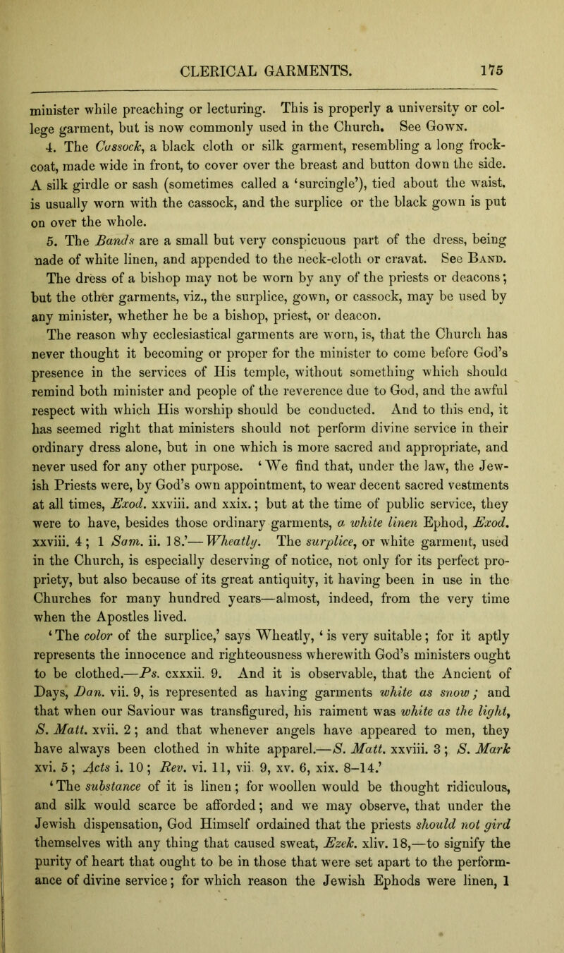 minister while preaching or lecturing. This is properly a university or col- lege garment, but is now commonly used in the Church. See Gown. 4. The Cussock^ a black cloth or silk garment, resembling a long frock- coat, made wide in front, to cover over the breast and button down the side. A silk girdle or sash (sometimes called a ‘surcingle’), tied about the waist, is usually worn with the cassock, and the surplice or the black gown is put on over the whole. 5. The Bands are a small but very conspicuous part of the dress, being uade of white linen, and appended to the neck-cloth or cravat. See Band. The dress of a bishop may not be worn by any of the priests or deacons; but the other garments, viz., the surplice, gown, or cassock, may be used by any minister, whether he be a bishop, priest, or deacon. The reason why ecclesiastical garments are worn, is, that the Church has never thought it becoming or proper for the minister to come before God’s presence in the services of His temple, without something which should remind both minister and people of the reverence due to God, and the awful respect with which His worship should be conducted. And to this end, it has seemed right that ministers should not perform divine service in their ordinary dress alone, but in one which is more sacred and appropriate, and never used for any other purpose. ‘We find that, under the law, the Jew- ish Priests were, by God’s own appointment, to wear decent sacred vestments at all times, Exod. xxviii. and xxix.; but at the time of public service, they were to have, besides those ordinary garments, a, white linen Ephod, Exod, xxviii. 4; 1 Sam. ii. 18.’—Wheatly. The surplice, or white garment, used in the Church, is especially deserving of notice, not only for its perfect pro- priety, but also because of its great antiquity, it having been in use in the Churches for many hundred years—almost, indeed, from the very time when the Apostles lived. ‘ The color of the surplice,’ says Wheatly, ‘ is very suitable; for it aptly represents the innocence and righteousness wherewith God’s ministers ought to be clothed.—Ps. cxxxii. 9. And it is observable, that the Ancient of Days, Dan. vii. 9, is represented as having garments white as snow ; and that when our Saviour was transfigured, his raiment was white as the light, S, Matt, xvii. 2; and that whenever angels have appeared to men, they have always been clothed in white apparel.—S. Matt, xxviii. 3; S. Mark xvi. 5; Acts i. 10; Rev. vi. 11, vii. 9, xv. 6, xix. 8-14.’ ‘ The substance of it is linen; for woollen would be thought ridiculous, and silk would scarce be afforded; and we may observe, that under the Jewish dispensation, God Himself ordained that the priests should not gird themselves with any thing that caused sweat, Ezek. xliv. 18,—to signify the purity of heart that ought to be in those that were set apart to the perform- ance of divine service; for which reason the Jewish Ephods were linen, 1