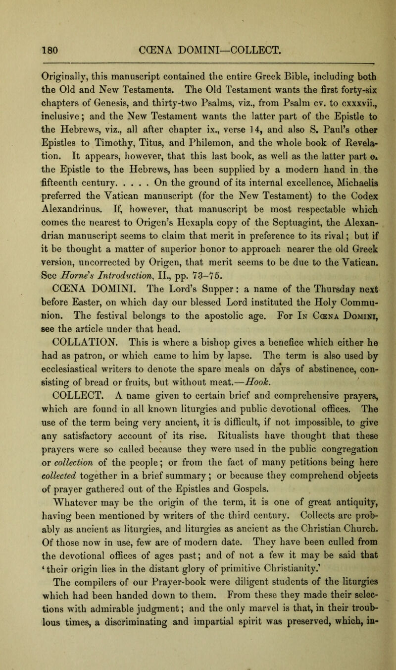 Originally, this manuscript contained the entire Greek Bible, including both the Old and New Testaments. The Old Testament wants the first forty-six chapters of Genesis, and thirty-two Psalms, viz., from Psalm ev. to cxxxvii., inclusive; and the New Testament wants the latter part of the Epistle to the Hebrews, viz., all after chapter ix., verse 14, and also S, Paul’s other Epistles to Timothy, Titus, and Philemon, and the whole book of Revela- tion. It appears, however, that this last book, as well as the latter part o* the Epistle to the Hebrews, has been supplied by a modern hand in the fifteenth century On the ground of its internal excellence, Michaelis preferred the Vatican manuscript (for the New Testament) to the Codex Alexandrinus. If, however, that manuscript be most respectable which comes the nearest to Origen’s Hexapla copy of the Septuagint, the Alexan- drian manuscript seems to claim that merit in preference to its rival; but if it be thought a matter of superior honor to approach nearer the old Greek version, uncorrected by Origen, that merit seems to be due to the Vatican. See Horne\s Introduction, II., pp. 73-15. COEN A DOMINI. The Lord’s Supper: a name of the Thursday next before Easter, on which day our blessed Lord instituted the Holy Commu- nion. The festival belongs to the apostolic age. For In C(ena Domini, see the article under that head. COLLATION. This is where a bishop gives a benefice which either he had as patron, or which came to him by lapse. The term is also used by ecclesiastical writers to denote the spare meals on days of abstinence, con- sisting of bread or fruits, but without meat.—Hook. COLLECT. A name given to certain brief and comprehensive prayers, which are found in all known liturgies and public devotional ofiSces. The use of the term being very ancient, it is difficult, if not impossible, to give any satisfactory account of its rise. Ritualists have thought that these prayers were so called because they were used in the public congregation or collection of the people; or from the fact of many petitions being here collected together in a brief summary; or because they comprehend objects of prayer gathered out of the Epistles and Gospels. Whatever may be the origin of the term, it is one of great antiquity, having been mentioned by writers of the third century. Collects are prob- ably as ancient as liturgies, and liturgies as ancient as the Christian Church. Of those now in use, few are of modern date. They have been culled from the devotional offices of ages past; and of not a few it may be said that ‘ their origin lies in the distant glory of primitive Christianity.’ The compilers of our Prayer-book were diligent students of the liturgies which had been handed down to them. From these they made their selec- tions with admirable judgment; and the only marvel is that, in their troub- lous times, a discriminating and impartial spirit was preserved, which, in-