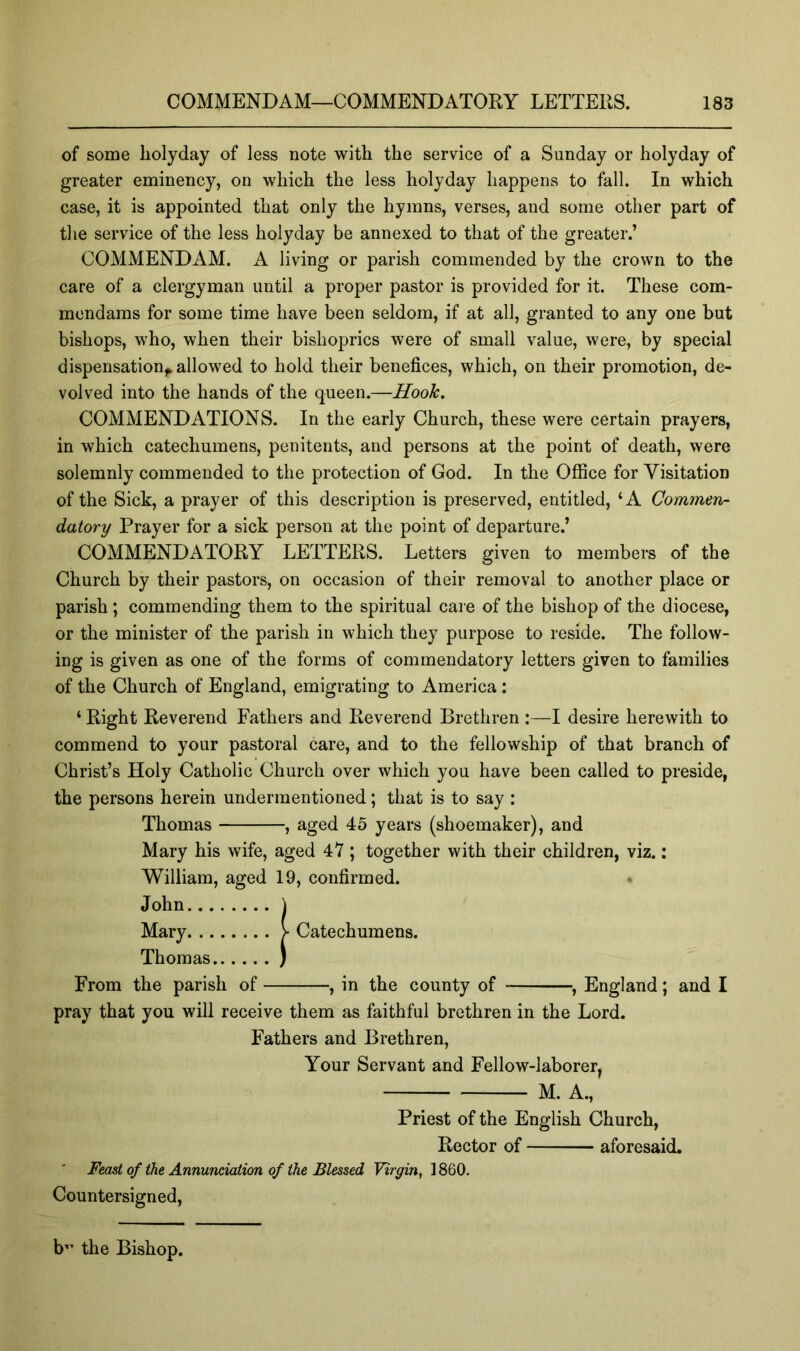 of some liolyday of less note with the service of a Sunday or holyday of greater eminency, on which the less holyday happens to fall. In which case, it is appointed that only the hymns, verses, and some other part of the service of the less holyday be annexed to that of the greater.’ COMMENDAM. A living or parish commended by the crown to the care of a clergyman until a proper pastor is provided for it. These com- mcndams for some time have been seldom, if at all, granted to any one but bishops, who, when their bishoprics were of small value, were, by special dispensation,^ allowed to hold their benefices, which, on their promotion, de- volved into the hands of the queen.—Hook. COMMENDATIONS. In the early Church, these were certain prayers, in which catechumens, penitents, and persons at the point of death, were solemnly commended to the protection of God. In the Office for Visitation of the Sick, a prayer of this description is preserved, entitled, ‘A Commen- datory Prayer for a sick person at the point of departure.’ COMMENDATORY LETTERS. Letters given to members of the Church by their pastors, on occasion of their removal to another place or parish; commending them to the spiritual care of the bishop of the diocese, or the minister of the parish in which they purpose to reside. The follow- ing is given as one of the forms of commendatory letters given to families of the Church of England, emigrating to America: ‘ Right Reverend Fathers and Reverend Brethren :—I desire herewith to commend to your pastoral care, and to the fellowship of that branch of Christ’s Holy Catholic Church over which you have been called to preside, the persons herein undermentioned; that is to say : Thomas , aged 45 years (shoemaker), and Mary his wife, aged 47 ; together with their children, viz.: William, aged 19, confirmed. • John \ Mary V Catechumens. Thomas ) From the parish of , in the county of ^ England; and I pray that you will receive them as faithful brethren in the Lord. Fathers and Brethren, Your Servant and Fellow-laborer, M. A., Priest of the English Church, Rector of aforesaid. Feast of the Annunciation of the Blessed Virgin, 1860. Countersigned, b”’ the Bishop.