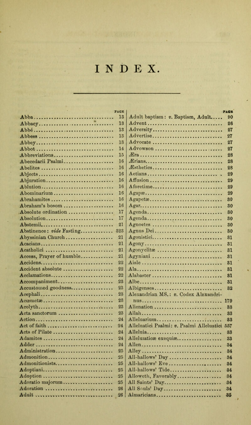 INDEX Abba Abbacy Abbe Abbess Abbey Abbot Abbreviations Abecedarii Psalmi Abelites Abjects Abjuration Ablution Abominariurn Abrahamites Abraham’s bosom Absolute ordination Absolution Abstemii Abstinence: wtZg Fasting, Abyssinian Churcb Acacians Acatholici Access, Prayer of humble, Accidens Accident absolute Acclamations Accompaniment Accustomed goodness Acephali Acoemetse Acolyth Acta sanctorum Action Act of faith Acts of Pilate Adamites Adder Administration Admonition Admonitionists Adoptiani Adoption Adoratio majorum Adoration Adult FAQK Adult baptism: v. Baptism, Adult 90 Advent 26 Adversity 27 Advertise 27 Advocate 27 Advowson 27 Mra, 28 Brians 28 Esthetics 28 Aetians 29 Alfusion 29 Aforetime 29 Agapge 29 Agapetse 30 Agar 30 Agenda 30 Agenda 30 Agnoetes 30 Agnus Dei 30 Agonistici 31 Agony 31 Agonyclitse 31 Agyniani 31 Aisle 31 Ala 31 Alabaster 31 Albe 31 Albigenses 32 Alexandrian MS.: v. Codex Alexandri- nus 179 Alienation 33 Allah 33 Alleluarium 33 Alleluatici Psalmi: v. Psalmi Alleluatici 557 Alleluia 33 Alleluiaticae exequiae 33 Allen 34 Alley 34 All-hallows’ Day 34 All-hallows’ Eve 34 All-hallows’ Tide 34 Allowetli, Favorably 34 All Saints’ Day 34 All Souls’ Day 34 Almaricians 35 PAGE 13 13 13 13 13 14 15 16 16 16 16 16 16 16 16 17 17 21 323 21 21 21 21 22 22 22 23 23 23 23 23 23 24 24 24 24 24 25 25 25 25 25 25 26 26