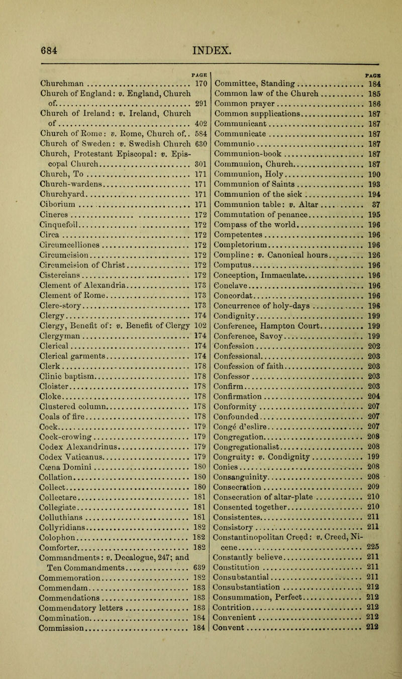 PAGE Churchman 170 Church of England: v. England, Church of. 291 Church of Ireland: v. Ireland, Church of 402 Church of Rome : v. Rome, Church of.. 584 Church of Sweden : v. Swedish Church 630 Church, Protestant Episcopal: v. Epis- copal Church 801 Church, To 171 Church-wardens 171 Churchyard 171 Ciborium 171 Cineres 172 Cinquefoil 172 Circa 172 Circumcelliones 172 Circumcision 172 Circumcision of Christ 172 Cistercians 172 Clement of Alexandria 173 Clement of Rome 173 Clere-story 173 Clergy 174 Clergy, Benefit of: v. Benefit of Clergy 102 Clergyman 174 Clerical 174 Clerical garments 174 Clerk 178 Clinic baptism 178 Cloister 178 Cloke 178 Clustered column 178 Coals of fire 178 Cock 179 Cock-crowing 179 Codex Alexandrinus 179 Codex Vaticanus 179 Ccena Domini 180 Collation 180 Collect 180 Collectare 181 Collegiate 181 Colluthians 181 Collyridians 182 Colophon 182 Comforter 182 Commandments: v. Decalogue, 247; and Ten Commandments 639 Commemoration 182 Commendam 183 Commendations 183 Commendatory letters 183 Commination 184 Commission 184 Pack Committee, Standing 184 Common law of the Church 185 Common prayer 186 Common supplications 187 Communicant 187 Communicate 187 Communio 187 Communion-book 187 Communion, Church 187 Communion, Holy 190 Communion of Saints 193 Communion of the sick 194 Communion table: v. Altar 87 Commutation of penance 195 Compass of the world 196 Competentes 196 Completorium 196 Compline: v. Canonical hours 126 Computus 196 Conception, Immaculate 196 Conclave 196 Concordat 196 Concurrence of holy-days 196 Condignity 199 Conference, Hampton Court 199 Conference, Savoy 199 Confession 202 Confessional 203 Confession of faith 203 Confessor 203 Confirm 203 Confirmation 204 Conformity 207 Confounded 207 Conge d’eslire 207 Congregation 208 Congregationalist 208 Congruity: v. Condignity 199 Conies 208 Consanguinity 208 Consecration 209 Consecration of altar-plate 210 Consented together 210 Consistentes 211 Consistory 211 Constant!nopolitan Creed: v. Creed, Ni- cene 225 Constantly believe 211 Constitution 211 Consubstantial 211 Consubstantiation 212 Consummation, Perfect 212 Contrition 212 Convenient 212 Convent 212