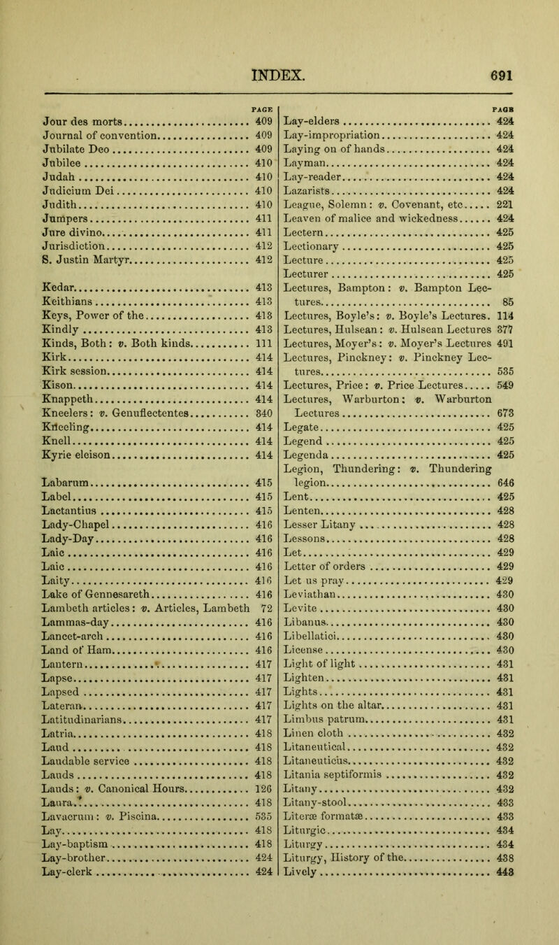 Jour des morts Journal of convention Jubilate Deo Jubilee Judah Judicium Dei Judith Jumpers Jure divino.. Jurisdiction S. Justin Martyr Kedar Keithians Keys, Power of the Kindly Kinds, Both: v. Both kinds Kirk Kirk session Kison Knappeth Kneelers: v. Genuflectentes Kileeling Knell Kyrie eleison Labarum Label Lactantius Lady-Chapel Lady-Day Laic Laic Laity Lake of Gennesareth Lambeth articles: v. Articles, Lambeth Lammas-day Lancet-arch Land of Ham Lantern \ Lapse Lapsed Lateran Latitudinarians Latria Laud Laudable service Lauds Lauds: v. Canonical Hours Laura.! Lavacrum : v. Piscina Lay Lay-baptism Lay-brother Lay-clerk FAGB Lay-elders 424 Lay-irnpi‘opriation 424 Laying on of hands 424 Layman 424 Lay-reader 424 Lazarists 424 League, Solemn: v. Covenant, etc 221 Leaven of malice and wickedness 424 Lectern 425 Lectionary 425 Lecture 425 Lecturer 425 Lectures, Bampton: v. Bampton Lec- tures 85 Lectures, Boyle’s: v. Boyle’s Lectures. 114 Lectures, Hulsean : Hulsean Lectures 877 Lectures, Moyer’s: d. Moyer’s Lectures 491 Lectures, Pinckney: v. Pinckney Lec- tures 535 Lectures, Price: v. Price Lectures 549 Lectures, Warburton: v. Warburton Lectures 673 Legate 425 Legend 425 Legend a 425 Legion, Thundering: v. Thundering legion 646 Lent 425 Lenten 428 Lesser Litany 428 Lessons 428 Let : 429 Letter of orders 429 Let us pray 429 Leviathan 430 Levite 430 Li ban us 430 Libellatici 430 License 430 Light of light 431 Lighten 431 Lights 431 Lights on the altar 431 Limbus patrum 431 Linen cloth 432 Litaneutical 432 Litaneuticus 432 Litania septiformis 432 Litany 432 Litany-stool 433 Literae formatse 433 Liturgic 434 Liturgy 434 Liturgy, History of the 438 Lively 448 PAGE 409 409 409 410 410 410 410 411 411 412 412 413 413 413 413 111 414 414 414 414 840 414 414 414 415 415 415 416 416 416 416 416 416 I 72 416 416 416 417 417 417 417 417 418 418 418 418 126 418 535 418 418 424 424