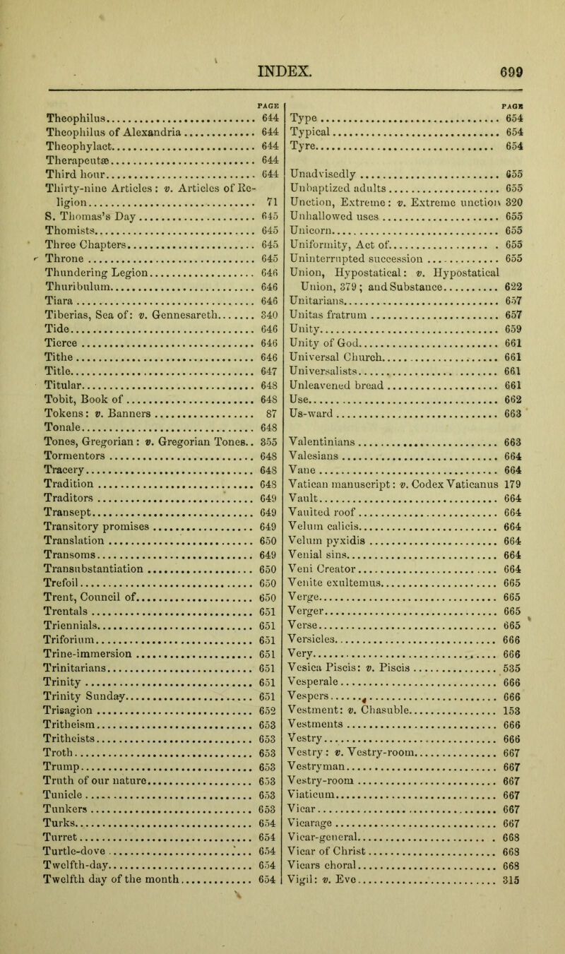 Theophilus Theophilus of Alexandria Theophylact Therapeutso Third hour Thirty-nine Articles: v. Articles of Ee- ligion S. Thomas’s Day Thomists Three Chapters Throne Thundering Legion Thuribulutn Tiara Tiberias, Sea of: v. Gennesareth Tide Tierce Tithe Title Titular Tobit, Book of Tokens: v. Banners Tonale Tones, Gregorian : v. Gregorian Tones.. Tormentors Tracery Tradition Traditors .* Transept Transitory promises Translation Transoms Transit bstantiation Trefoil Trent, Couneil of Trentals Triennials Triforium Trine-immersion Trinitarians Trinity Trinity Sunday Trisagion Tritheism Trithcists Troth Trump Truth of our nature Tunicle Tunkers Turks Turret Turtle-dove .'... Twelfth-day Twelfth day of the month FAGS Type 654 Typical 654 Tyre 654 Unadvisedly 655 Unbaptized adults 655 Unction, Extreme: v. Extreme unction 320 U nhallowed uses 655 Unicorn 655 Uniformity, Act of 655 Uninterrupted succession 655 Union, Hypostatical: v. Hypostatical Union, 379 ; andSubstance 622 Unitarians 657 Unitas fratrum 657 Unity 659 Unity of God 661 Universal Church 661 Universalists 661 Unleavened bread 661 Use 662 Us-ward 663 ‘ Valentinians 663 Valesians 664 Vane 664 Vatican manuscript: ti. Codex Vaticanus 179 Vault 664 Vaulted roof 664 Velum cal ids 664 Velum pyxidis 664 Venial sins 664 Veni Creator 664 Venite exultemus 665 Verge 665 Verger 665 Verse 665 Versicles 666 Very 666 Vesica Piscis: v. Piscis 535 Vesperale 666 Vespers ^ 666 Vestment: ®. Chasuble 153 Vestments 666 Vestry 666 Vestry: ®. Vestry-room 667 Vestryman 667 Vestry-room 667 Viaticum 667 Vicar 667 Vicarage 667 Vicar-general 668 Vicar of Christ 668 Vicars choral 668 Vigil: V. Eve 315 PAGE 644 644 644 644 644 71 645 645 645 645 646 646 646 340 646 646 646 647 648 648 87 648 355 648 648 648 649 649 649 650 649 650 650 650 651 651 651 651 651 651 651 652 653 653 653 653 653 653 653 654 654 654 654 654