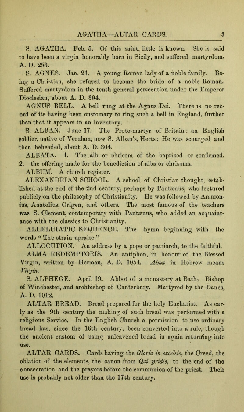 S. AGATHA. Feb. 5. Of this saint, little is known. She is said to have been a virgin honorably born in Sicily, and suffered martyrdom, A. D. 253. S. AGNES. Jan. 21. A young Roman lady of a noble family. Be- ing a Christian, she refused to become the bride of a noble Roman. Suffered martyrdom in the tenth general persecution under the Emperor Dioclesian, about A. D. 304. AGNUS BELL. A bell rung at the Agnus Dei. There is no rec- ord of its having been customary to ring such a bell in England, further than that it appears in an inventory. S. ALBAN. June 17. The Proto-martyr of Britain: an English soldier, native of Verulam, now S. Alban’s, Herts: He was scourged and then beheaded, about A. D. 304. ALBATA. 1. The alb or chrisom of the baptized or confirmed. 2. the offering made for the benediction of albs or chrisoms. ALBUM*. A church register. ALEXANDRIAN SCHOOL. A school of Christian thonghL estab- lished at the end of the 2nd century, perhaps by Pantsenus, who lectured publicly on the philosophy of Christianity. He was followed by Ammon- ius, Anatolius, Origen, and others. The most famous of the teachers was S. Clement, contemporary with Pantsenus, who added an acquaint- ance with the classics to Christianity. ALLELUIATIC SEQUENCE. The hymn beginning with the words “ The strain upraise.” ALLOCUTION. An address by a pope or patriarch, to the faithful. ALMA REDEMPTORIS. An antiphon, in honour of the Blessed Virgin, written by Herman, A. D. 1054. Alma in Hebrew means Virgin. S. ALPHEGE. April 19. Abbot of a monastery at Bath, Bishop of Winchester, and archbishop of Canterbury. Martyred by the Danes, A. D. 1012. ALTAR BREAD. Bread prepared for the holy Eucharist. As ear- ly as the 9th century the making of such bread was performed with a religious Service. In the English Church a permission to use ordinary bread has, since the 16th century, been converted into a rule, though the ancient custom of using unleavened bread is again return*ing into use. ALTAR CARDS. Cards having the Gloria in exceUis^ the Creed, the oblation of the elements, the canon from Qai pridie., to the end of the consecration, and the prayers before the communion of the priest. Theii use is probably not older than the 17th century.