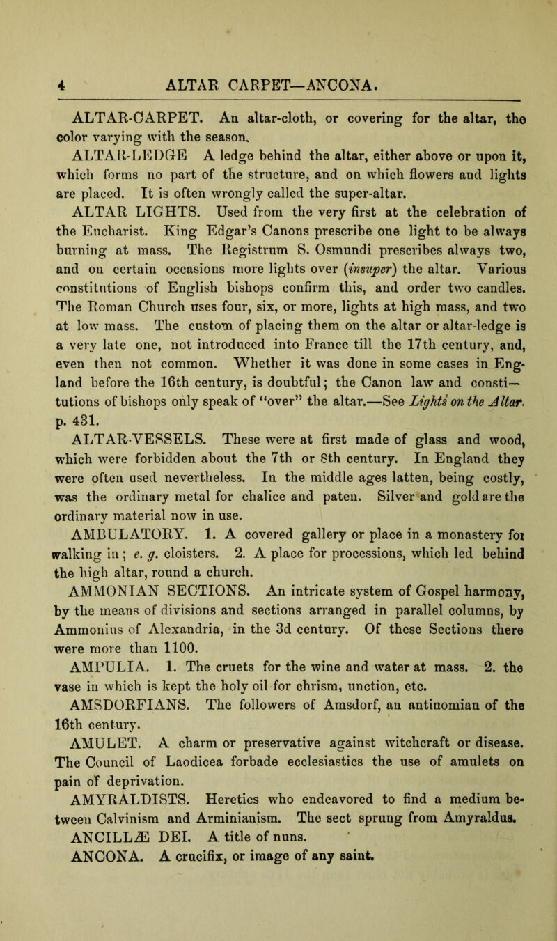 ALTAR-CARPET. An altar-cloth, or covering for the altar, the color varying with the season. ALTAR-LEDGE A ledge behind the altar, either above or upon it, which forms no part of the structure, and on which flowers and lights are placed. It is often wrongly called the super-altar. ALTAR LIGHTS. Used from the very first at the celebration of the Eucharist. King Edgar’s Canons prescribe one light to he always burning at mass. The Registrum S. Osmundi prescribes always two, and on certain occasions more lights over {insuper) the altar. Various constitutions of English bishops confirm this, and order two candles. The Roman Church uses four, six, or more, lights at high mass, and two at low mass. The custom of placing them on the altar or altar-ledge is a very late one, not introduced into France till the 17th century, and, even then not common. Whether it was done in some cases in Eng- land before the 16th century, is doubtful; the Canon law and consti- tutions of bishops only speak of “over” the altar.—See Lights on the Altar^ p. 431. ALTAR-VESSELS. These were at first made of glass and wood, which were forbidden about the 7th or 8th century. In England they were often used nevertheless. In the middle ages latten, being costly, was the ordinary metal for chalice and paten. Silver and gold are the ordinary material now in use. AMBULATORY. 1. A covered gallery or place in a monastery foi walking in ; e. g. cloisters. 2. A place for processions, which led behind the high altar, round a church. AMMONIAN SECTIONS. xVn intricate system of Gospel harmony, by the means of divisions and sections arranged in parallel columns, by Ammonius of Alexandria, in the 3d century. Of these Sections there were more than 1100. AMPUL I A. 1. The cruets for the wine and water at mass. 2. the vase in which is kept the holy oil for chrism, unction, etc. AMSDORFIANS. The followers of Amsdorf, an antinomian of the 16th century. AMULET. A charm or preservative against witchcraft or disease. The Council of Laodicea forbade ecclesiastics the use of amulets on pain of deprivation. AMYRALDISTS. Heretics who endeavored to find a medium be- tween Calvinism and Arminianism. The sect sprung from Amyraldus. ANCILLiE DEI. A title of nuns. ANCONA. A crucifix, or image of any saint.
