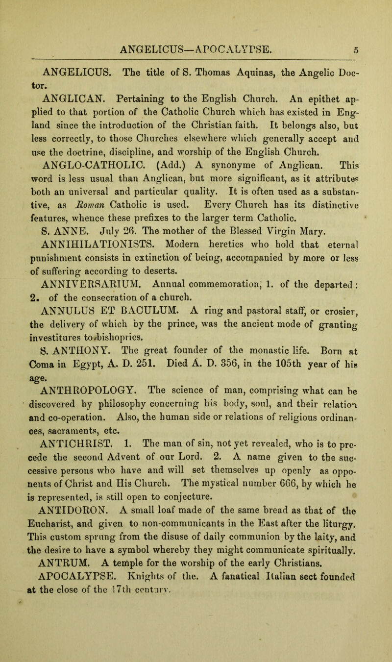 ANGELICUS. The title of S. Thomas Aquinas, the Angelic Doc- tor. ANGLICAN. Pertaining to the English Church. An epithet ap- plied to that portion of the Catholic Church which has existed in Eng- land since the introduction of the Christian faith. It belongs also, but less correctly, to those Churches elsewhere which generally accept and use the doctrine, discipline, and worship of the English Church. ANGLO-CATHOLIC. (Add.) A synonyme of Anglican. This word is less usual than Anglican, but more significant, as it attributes both an universal and particular quality. It is often used as a substan- tive, as Roman Catholic is used. Every Church has its distinctive features, whence these prefixes to the larger term Catholic. S. ANNE. July 26. The mother of the Blessed Virgin Mary. ANNIHILATIONISTS. Modern heretics who hold that eternal punishment consists in extinction of being, accompanied by more or less of suffering according to deserts. ANNIVERSARIUM. Annual commemoration, 1. of the departed: 2, of the consecration of a church. ANNULUS ET BACULUM. A ring and pastoral staff, or crosier, the delivery of which by the prince, was the ancient mode of granting investitures to/bishoprics. 8. ANTHONY. The great founder of the monastic life. Born at Coma in Egypt, A. D. 251. Died A. D. 356, in the 105th year of his age. ANTHROPOLOGY. The science of man, comprising what can be discovered by philosophy concerning his body, soul, and their relation and co-operation. Also, the human side or relations of religious ordinan- ces, sacraments, etc. ANTICHRIST. 1. The man of sin, not yet revealed, who is to pre- cede the second Advent of our Lord. 2. A name given to the suc- cessive persons who have and will set themselves up openly as oppo- nents of Christ and His Church. The mystical number 666, by which he is represented, is still open to conjecture. ANTIDORON. A small loaf made of the same bread as that of the Eucharist, and given to non-communicants in the East after the liturgy. This custom sprang from the disuse of daily communion by the laity, and the desire to have a symbol whereby they might communicate spiritually. ANTRUM. A teniple for the worship of the early Christians. APOCALYPSE. Knights of the. A fanatical Italian sect founded at the close of the l7th centnrv.