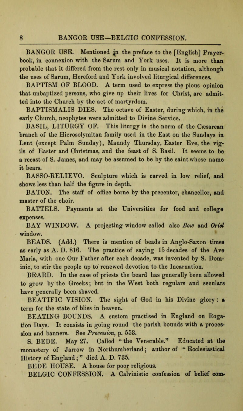 BANGOR USE. Mentioned jp the preface to the [English] Prayer- book, in connexion with the Sarum and York uses. It is more than probable that it differed from the rest only in musical notation, although the uses of Sarum, Hereford and York involved liturgical differences. BAPTISM OF BLOOD. A term used to express the pious opinion that uu baptized persons, who give up their lives for Christ, are admit- ted into the Church by the act of martyrdom. BAPTISMALIS DIES. The octave of Easter, during which, in the early Church, neophytes were admitted to Divine Service. BASIL, LITURGY OF. This liturgy is the norm of the Caesarean branch of the Hierosolymitan family used in the East on the Sundays in Lent (except Palm Sunday), Maundy Thursday, Easter Eve, the vig- ils of Easter and Christmas, and the feast of S. Basil. It seems to be a recast of S. James, and may be assumed to be by the saint whose name it bears. BASSO-RELIEVO. Sculpture which is carved in low relief, and shows less than half the figure in depth. BATON. The staff of office borne by the precentor, chancellor, and master of the choir. BATTELS. Payments at the Universities for food and college expenses. BAY WINDOW. A projecting window called also Bow and Oriel window. BEADS. (Add.) There is mention of beads in Anglo-Saxon times as early as A. D. 816. The practice of saying 15 decades of the Ave Maria, with one Our Father after each decade, was invented by S. Dom- inic, to stir the people up to renewed devotion to the Incarnation. BEARD. In the case of priests the beard has generally been allowed to grow by the Greeks; but in the West both regulars and seculars have generally been shaved. BEATIFIC VISION. The sight of God in his Divine glory: a term for the state of bliss in heaven. BEATING BOUNDS. A custom practised in England on Roga- tion Days. It consists in going round the parish bounds with a proces- sion and banners. See Procession^ p. 553. S. BEDE. May 27. Called “ the Venerable.” Educated at the monastery of Jarrow in Northumberland; author of “ Ecclesiastical History of England; ” died A. D. 735. BEDE HOUSE. A house for poor religious. BELGIC CONFESSION. A Calvinistic confession of belief com-