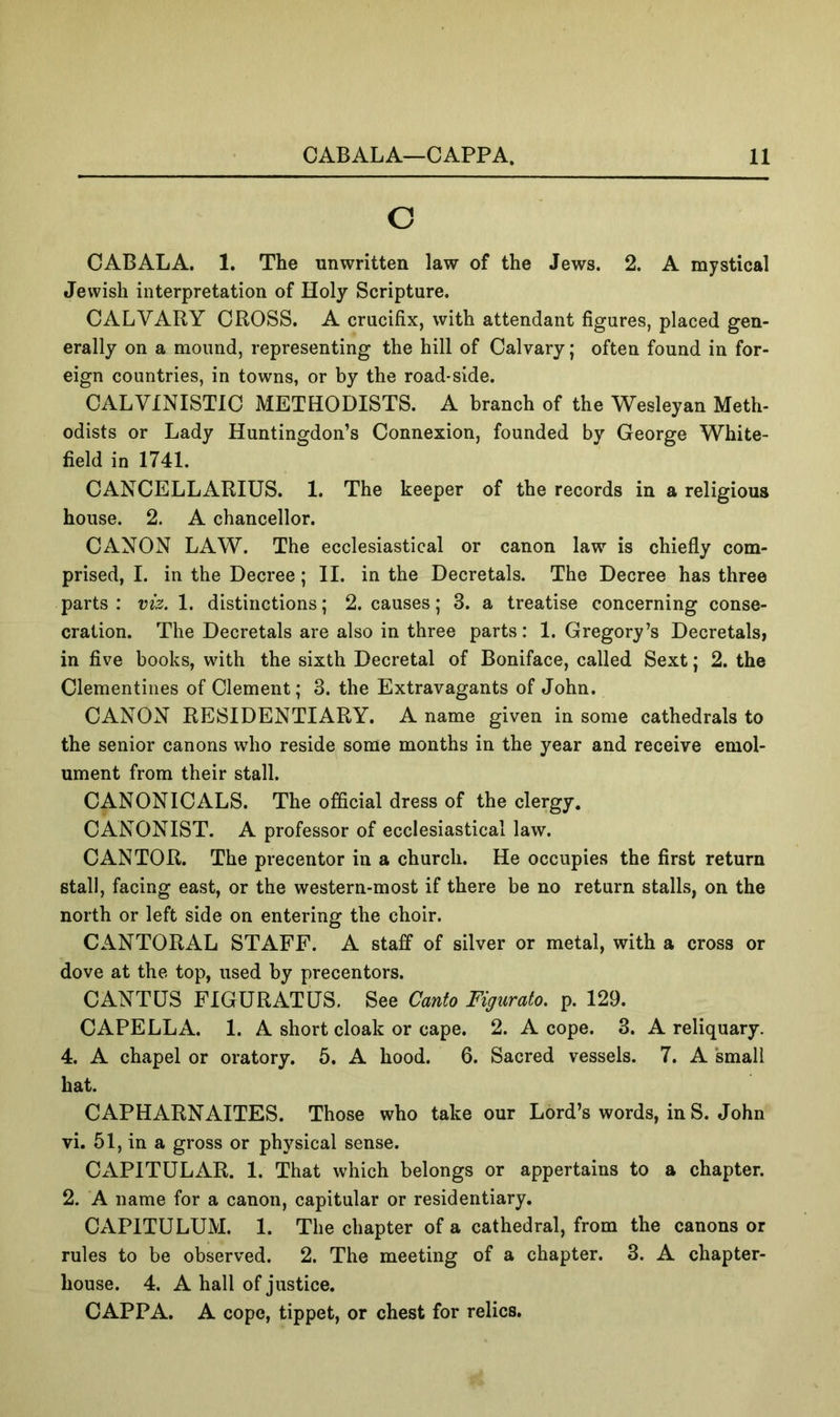 o CABALA. 1. The unwritten law of the Jews. 2. A mystical Jewish interpretation of Holy Scripture. CALVARY CROSS. A crucifix, with attendant figures, placed gen- erally on a mound, representing the hill of Calvary; often found in for- eign countries, in towns, or by the road-side. CALVINISTIC METHODISTS. A branch of the Wesleyan Meth- odists or Lady Huntingdon’s Connexion, founded by George White- field in 1741, CANCELLARIUS. 1. The keeper of the records in a religious house. 2. A chancellor. CANON LAW. The ecclesiastical or canon law is chiefly com- prised, I. in the Decree; II. in the Decretals. The Decree has three parts: viz. 1. distinctions; 2. causes; 3. a treatise concerning conse- cration. The Decretals are also in three parts: 1. Gregory’s Decretals, in five books, with the sixth Decretal of Boniface, called Sext; 2. the Clementines of Clement; 3. the Extravagants of John. CANON RESIDENTIARY. A name given in some cathedrals to the senior canons who reside some months in the year and receive emol- ument from their stall. CANONICALS. The official dress of the clergy. CANONIST. A professor of ecclesiastical law. CANTOR. The precentor in a church. He occupies the first return stall, facing east, or the western-most if there be no return stalls, on the north or left side on entering the choir. CANTORAL STAFF. A staff of silver or metal, with a cross or dove at the top, used by precentors. CANTUS FIGURATUS. See Canto Figurato. p. 129. CAPELLA. 1. A short cloak or cape. 2. A cope. 3. A reliquary. 4. A chapel or oratory. 6. A hood. 6. Sacred vessels. 7. A ‘small hat. CAPHARNAITES. Those who take our Lord’s words, in S. John vi. 51, in a gross or physical sense. CAPITULAR. 1. That which belongs or appertains to a chapter. 2. A name for a canon, capitular or residentiary. CAPITULUM. 1. The chapter of a cathedral, from the canons or rules to be observed. 2. The meeting of a chapter. 3. A chapter- house. 4. A hall of justice. CAPPA. A cope, tippet, or chest for relics.