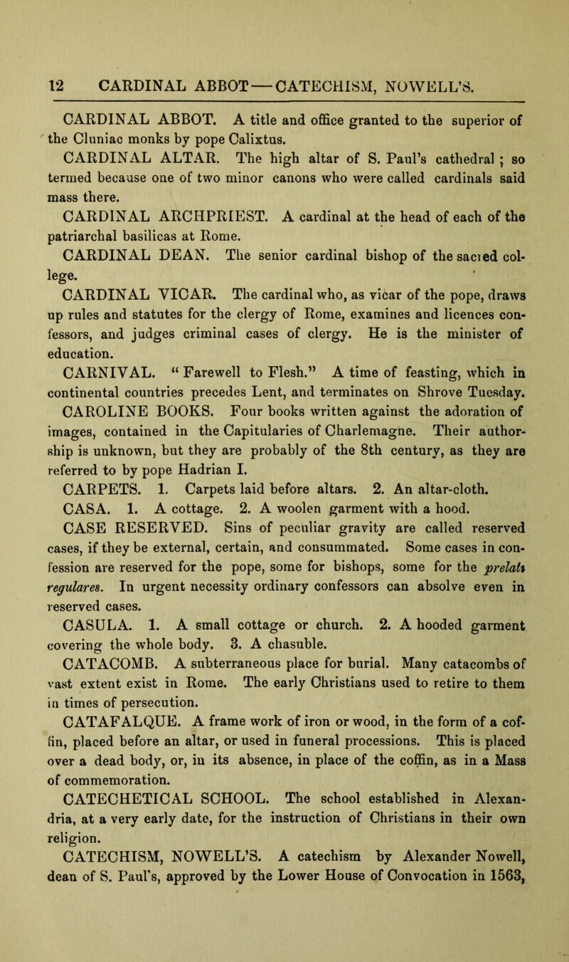 CARDINAL ABBOT. A title and office granted to the superior of the Cluniac monks by pope Calixtus. CARDINAL ALTAR. The high altar of S. Paul’s cathedral ; so termed because one of two minor canons who were called cardinals said mass there. CARDINAL ARCHPRIEST. A cardinal at the head of each of the patriarchal basilicas at Rome. CARDINAL DEAN. The senior cardinal bishop of the sacied col- lege. CARDINAL VICAR. The cardinal who, as vicar of the pope, draws up rules and statutes for the clergy of Rome, examines and licences con- fessors, and judges criminal cases of clergy. He is the minister of education. CARNIVAL. “ Farewell to Flesh.” A time of feasting, which in continental countries precedes Lent, and terminates on Shrove Tuesday. CAROLINE BOOKS. Four books written against the adoration of images, contained in the Capitularies of Charlemagne. Their author- ship is unknown, but they are probably of the 8th century, as they are referred to by pope Hadrian I. CARPETS. 1. Carpets laid before altars. 2. An altar-cloth. CASA. 1. A cottage. 2. A woolen garment with a hood. CASE RESERVED. Sins of peculiar gravity are called reserved cases, if they be external, certain, and consummated. Some cases in con- fession are reserved for the pope, some for bishops, some for the prelah regular68. In urgent necessity ordinary confessors can absolve even in reserved cases. CASULA. 1. A small cottage or church. 2. A hooded garment covering the whole body. 3. A chasuble. CATACOMB. A subterraneous place for burial. Many catacombs of vast extent exist in Rome. The early Christians used to retire to them in times of persecution. CATAFALQUE. A frame work of iron or wood, in the form of a cof- fin, placed before an altar, or used in funeral processions. This is placed over a dead body, or, in its absence, in place of the coffin, as in a Mass of commemoration. CATECHETICAL SCHOOL. The school established in Alexan- dria, at a very early date, for the instruction of Christians in their own religion. CATECHISM, NOWELL’S. A catechism by Alexander Nowell, dean of S. Paul’s, approved by the Lower House of Convocation in 1563,