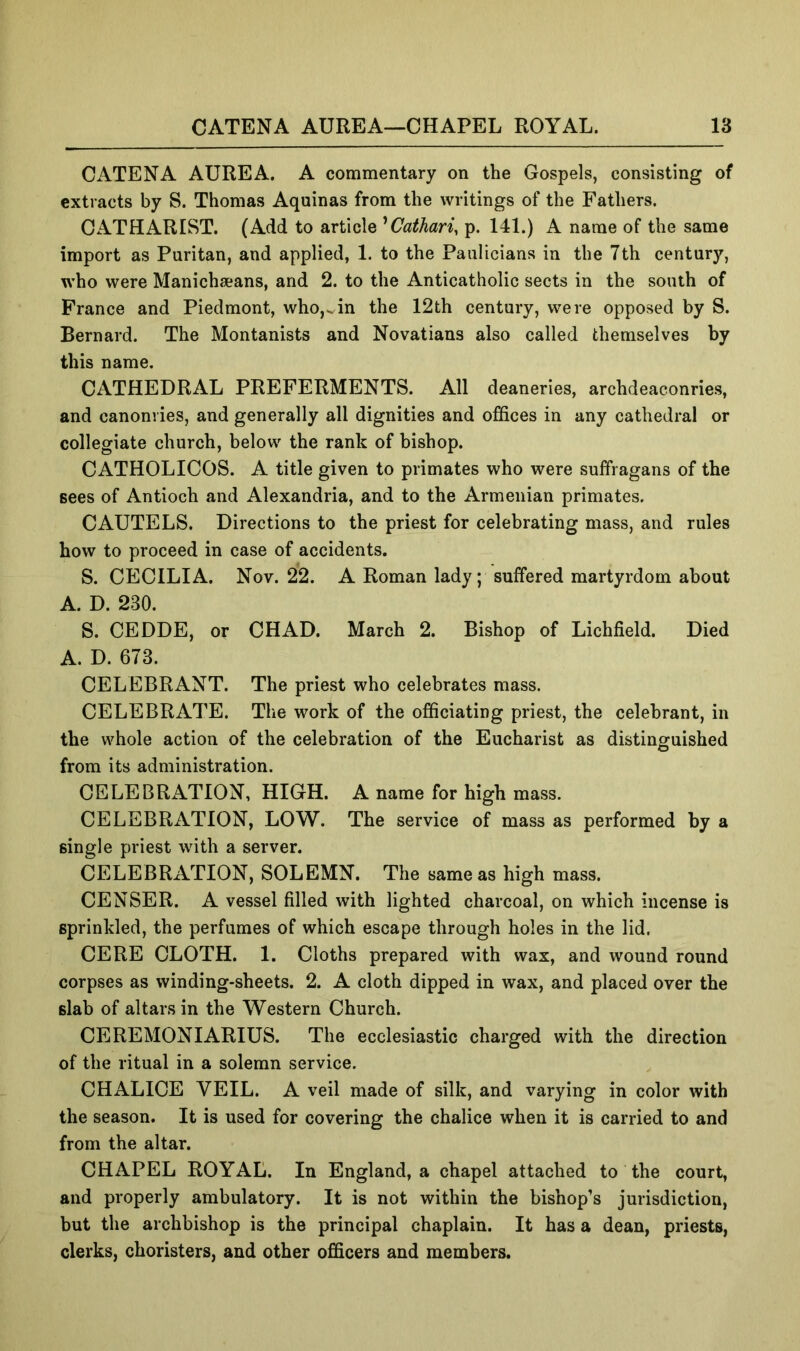 Cx\TENA AUREA. A commentary on the Gospels, consisting of extracts by S. Thomas Aquinas from the writings of the Fathers. OATHARIST. (Add to article ^Cathari, p. 141.) A name of the same import as Puritan, and applied, 1. to the Paulicians in the 7th century, who were Manichaeans, and 2. to the Anticatholic sects in the south of Prance and Piedmont, who,in the 12th century, were opposed by S. Bernard. The Montanists and Novatians also called themselves by this name. CATHEDRAL PREFERMENTS. All deaneries, archdeaconries, and canonvies, and generally all dignities and offices in any cathedral or collegiate church, below the rank of bishop. CATHOLICOS. A title given to primates who were suffragans of the sees of Antioch and Alexandria, and to the Armenian primates. CAUTELS. Directions to the priest for celebrating mass, and rules how to proceed in case of accidents. S. CECILIA. Nov. 22. A Roman lady; suffered martyrdom about A. D. 230. S. CEDDE, or CHAD. March 2. Bishop of Lichfield. Died A. D. 673. CELEBRANT. The priest who celebrates mass. CELEBRATE. The work of the officiating priest, the celebrant, in the whole action of the celebration of the Eucharist as distinguished from its administration. CELEBRATION, HIGH. A name for high mass. CELEBRATION, LOW. The service of mass as performed by a single priest with a server. CELEBRATION, SOLEMN. The same as high mass. CENSER. A vessel filled with lighted charcoal, on which incense is sprinkled, the perfumes of which escape through holes in the lid. CERE CLOTH. 1. Cloths prepared with wax, and wound round corpses as winding-sheets. 2. A cloth dipped in wax, and placed over the slab of altars in the Western Church. CEREMONIARIUS. The ecclesiastic charged with the direction of the ritual in a solemn service. CHALICE VEIL. A veil made of silk, and varying in color with the season. It is used for covering the chalice when it is carried to and from the altar. CHAPEL ROYAL. In England, a chapel attached to the court, and properly ambulatory. It is not within the bishop’s jurisdiction, but the archbishop is the principal chaplain. It has a dean, priests, clerks, choristers, and other officers and members.