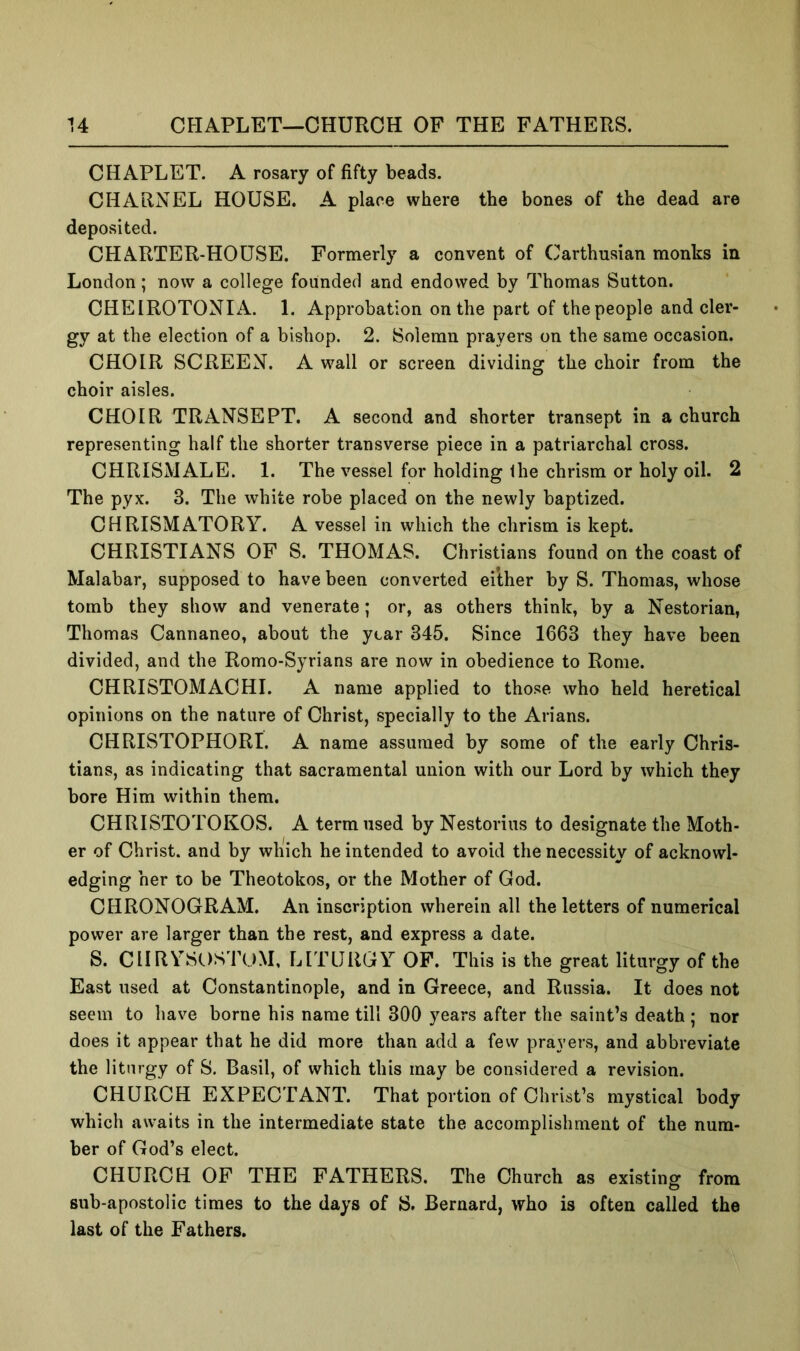 u CHAPLET—CHURCH OF THE FATHERS. CHAPLET. A rosary of fifty beads. CHARNEL HOUSE. A place where the bones of the dead are deposited. CHARTER-HOUSE. Formerly a convent of Carthusian monks in London; now a college founded and endowed by Thomas Sutton. CHEIROTONIA. 1. Approbation on the part of the people and cler- gy at the election of a bishop. 2. Solemn prayers on the same occasion. CHOIR SCREEN. A wall or screen dividing the choir from the choir aisles. CHOIR TRANSEPT. A second and shorter transept in a church representing half the shorter transverse piece in a patriarchal cross. CHRISMALE. 1. The vessel for holding the chrism or holy oil. 2 The pyx. 3. The white robe placed on the newly baptized. CHRISMATORY. A vessel in which the chrism is kept. CHRISTIANS OF S. THOMAS. Christians found on the coast of Malabar, supposed to have been converted either by S. Thomas, whose tomb they show and venerate; or, as others think, by a Nestorian, Thomas Cannaneo, about the year 345. Since 1663 they have been divided, and the Romo-Syrians are now in obedience to Rome. CHRISTOMACHI. A name applied to those who held heretical opinions on the nature of Christ, specially to the Arians. CHRISTOPHORI. A name assumed by some of the early Chris- tians, as indicating that sacramental union with our Lord by which they bore Him within them. CHRISTOTOKOS. A term used by Nestorius to designate the Moth- er of Christ, and by which he intended to avoid the necessity of acknowl- edging her to be Theotokos, or the Mother of God. CHRONOGRAM. An inscription wherein all the letters of numerical power are larger than the rest, and express a date. S. CHRYSOSTOM, LITURGY OP. This is the great liturgy of the East used at Constantinople, and in Greece, and Russia. It does not seem to have borne his name till 300 years after the saint’s death ; nor does it appear that he did more than add a few prayers, and abbreviate the liturgy of 8. Basil, of which this may be considered a revision. CHURCH EXPECTANT. That portion of Christ’s mystical body which awaits in the intermediate state the accomplishment of the num- ber of God’s elect. CHURCH OF THE FATHERS. The Church as existing from sub-apostolic times to the days of 8. Bernard, who is often called the last of the Fathers.