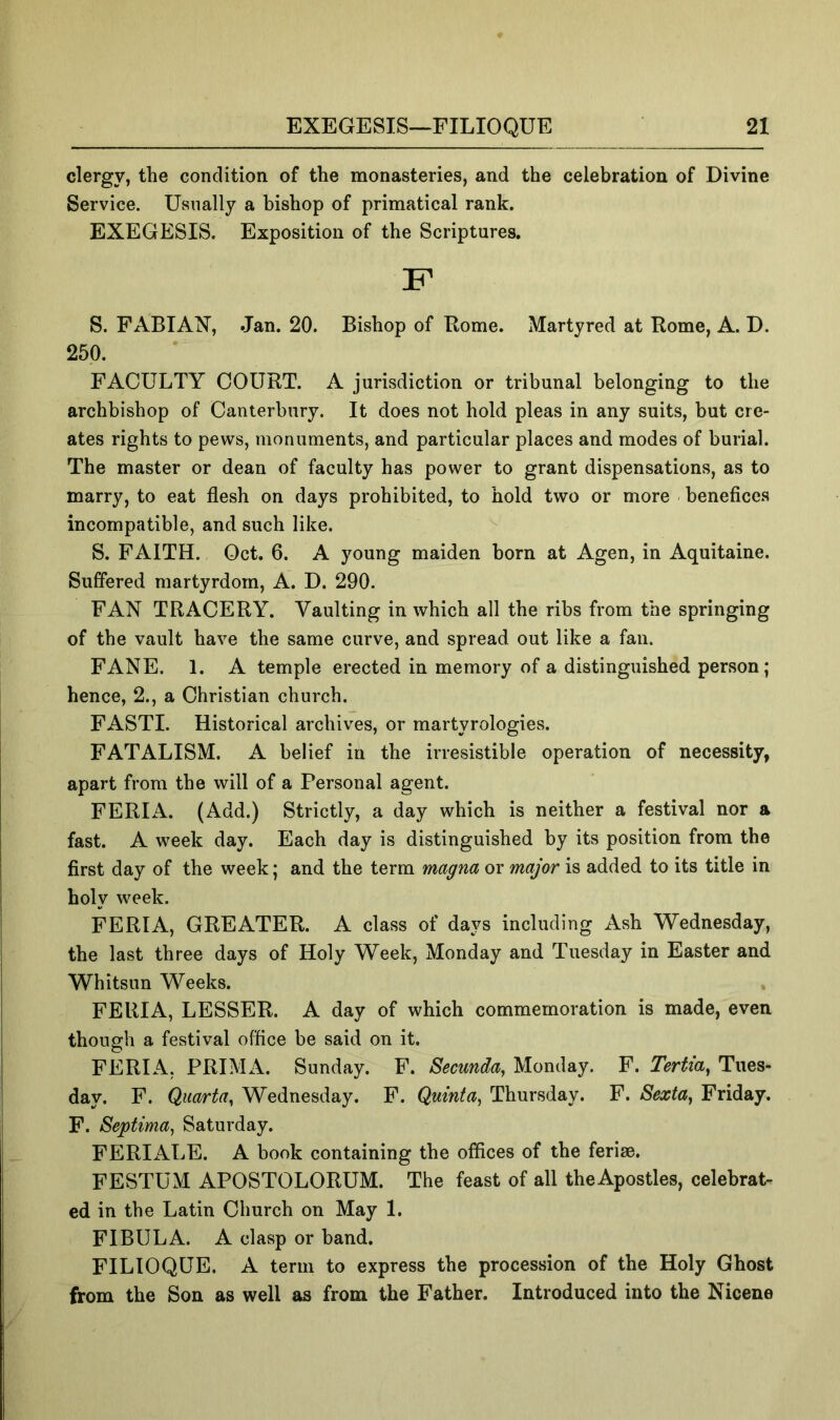 clergy, the condition of the monasteries, and the celebration of Divine Service. Usually a bishop of primatical rank. EXEGESIS. Exposition of the Scriptures. S. FABIAN, Jan. 20. Bishop of Rome. Martyred at Rome, A. D. 250. FACULTY COURT. A jurisdiction or tribunal belonging to the archbishop of Canterbury. It does not hold pleas in any suits, but cre- ates rights to pews, monuments, and particular places and modes of burial. The master or dean of faculty has power to grant dispensations, as to marry, to eat flesh on days prohibited, to hold two or more benefices incompatible, and such like. S. FAITH. Oct. 6. A young maiden born at Agen, in Aquitaine. Suffered martyrdom, A. D. 290. FAN TRACERY. Vaulting in which all the ribs from the springing of the vault have the same curve, and spread out like a fan. FANE. 1. A temple erected in memory of a distinguished person; hence, 2., a Christian church. FASTI. Historical archives, or martyrologies. FATALISM. A belief in the irresistible operation of necessity, apart from the will of a Personal agent. FERIA. (Add.) Strictly, a day which is neither a festival nor a fast. A week day. Each day is distinguished by its position from the first day of the week; and the term magna or major is added to its title in holy week. FERIA, GREATER. A class of days including Ash Wednesday, the last three days of Holy Week, Monday and Tuesday in Easter and Whitsun Weeks. FERIA, LESSER. A day of which commemoration is made, even though a festival office be said on it. FERIA, PRIM A. Sunday. F. Secunda, Monday. F. Tertia^ Tues- day. F. Quarta^ Wednesday. F. Quinta^ Thursday. F. Sexta^ Friday. F. Septima^ Saturday. FERIx\LE. A book containing the offices of the ferise. FESTUM APOSTOLORUM. The feast of all theApostles, celebrat- ed in the Latin Church on May 1. FIBULA. A clasp or band. FILIOQUE. A term to express the procession of the Holy Ghost from the Son as well as from the Father. Introduced into the Nicene