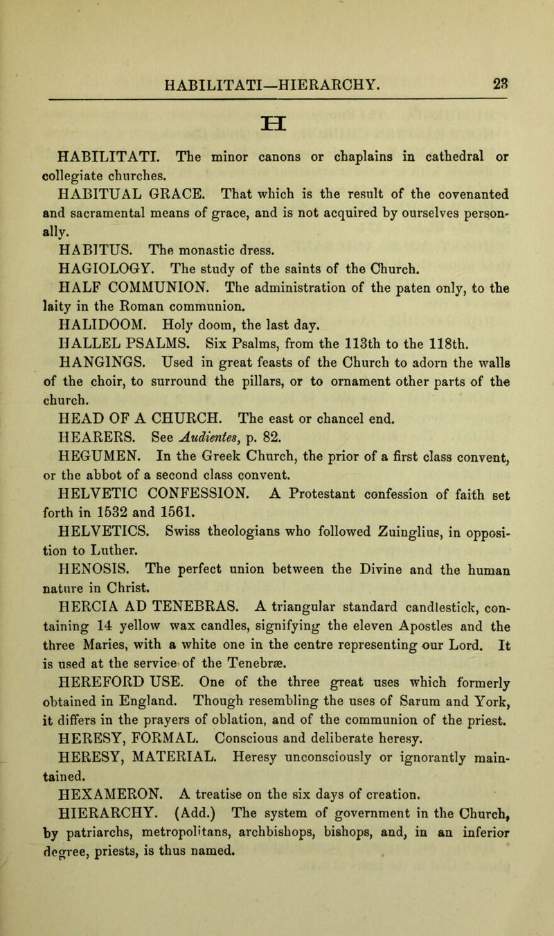 H HABILITATI. The minor canons or chaplains in cathedral or collegiate churches. HABITUAL GRACE. That which is the result of the covenanted and sacramental means of grace, and is not acquired by ourselves person- ally. HABITUS. The monastic dress. HAGIOLOGY. The study of the saints of the Church. HALF COMMUNION. The administration of the paten only, to the laity in the Roman communion. HALIDOOM. Holy doom, the last day. HALLEL PSALMS. Six Psalms, from the 113th to the 118th. HANGINGS. Used in great feasts of the Church to adorn the walls of the choir, to surround the pillars, or to ornament other parts of the church. HEAD OF A CHURCH. The east or chancel end. HEARERS. See AudienteSj p. 82. HEGUMEN. In the Greek Church, the prior of a first class convent, or the abbot of a second class convent. HELVETIC CONFESSION. A Protestant confession of faith set forth in 1532 and 1561. HELVETICS. Swiss theologians who followed Zuinglius, in opposi- tion to Luther. HENOSIS. The perfect union between the Divine and the human nature in Christ. HERCIA AD TENEBRAS. A triangular standard candlestick, con- taining 14 yellow wax candles, signifying the eleven Apostles and the three Maries, with a white one in the centre representing our Lord. It is used at the service of the Tenebrae. HEREFORD USE. One of the three great uses which formerly obtained in England. Though resembling the uses of Sarum and York, it differs in the prayers of oblation, and of the communion of the priest. HERESY, FORMAL. Conscious and deliberate heresy. HERESY, MATERIAL. Heresy unconsciously or ignorantly main- tained. HEXAMERON. A treatise on the six days of creation. HIERARCHY. (Add.) The system of government in the Church, by patriarchs, metropolitans, archbishops, bishops, and, in an inferior degree, priests, is thus named.