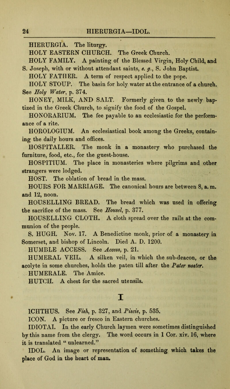 HIERURGIA. The liturgy. HOLY EASTERN CHURCH. The Greek Church. HOLY FAMILY. A painting of the Blessed Virgin, Holy Child, and S. Joseph, with or without attendant saints, e. g.^ S. John Baptist. HOLY FATHER. A term of respect applied to the pope. HOLY STOUP. The basin for holy water at the entrance of a church. See Holy Water^ p. 374. HONEY, MILK, AND SALT. Formerly given to the newly bap- tized in the Greek Church, to signify the food of the Gospel. HONORARIUM. The fee payable to an ecclesiastic for the perform- ance of a rite. HOROLOGIUM. An ecclesiastical hook among the Greeks, contain- ing the daily hours and offices. HOSPITALLER. The monk in a monastery who purchased the furniture, food, etc., for the guest-house. HOSPITIUM. The place in monasteries where pilgrims and other strangers were lodged. HOST. The oblation of bread in the mass. HOURS FOR MARRIAGE. The canonical hours are between 8, a. m. and 12, noon. HOUSELLING BREAD. The bread which was used in offering the sacrifice of the mass. See Housel^ ^. 377. HOUSELLING CLOTH. A cloth spread over the rails at the com- munion of the people. S. HUGH. Nov. 17. A Benedictine monk, prior of a monastery in Somerset, and bishop of Lincoln. Died A. D. 1200. HUMBLE ACCESS. See Access, p. 21. HUMERAL VEIL. A silken veil, in which the sub-deacon, or the acolyte in some churches, holds the paten till after the Pater nosier* HUMERALE. The Amice. HUTCH. A chest for the sacred utensils. I ICHTHUS. See Fish, p. 327, and Piscis, p. 535. ICON. A picture or fresco in Eastern churches. IDIOTAI. In the early Church laymen were sometimes distinguished by this name from the clergy. The word occurs in 1 Cor. xiv. 16, where it is translated “ unlearned.” IDOL. An image or representation of something which takes the place of God in the heart of man.