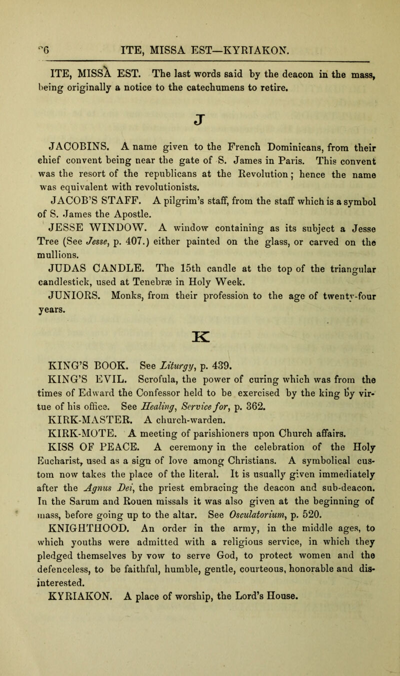 ITE, MISSA EST—KYRTAKON. ITE, MISSA EST. The last words said by the deacon in the mass, being originally a notice to the catechumens to retire. J JACOBINS. A name given to the French Dominicans, from their chief convent being near the gate of S. James in Paris. This convent was the resort of the republicans at the Revolution; hence the name was equivalent with revolutionists. JACOB’S STAFF. A pilgrim’s staff, from the staff which is a symbol of S. James the Apostle. JESSE WINDOW. A window containing as its subject a Jesse Tree (See Jesse, p. 407.) either painted on the glass, or carved on the mull ions. JUDAS CANDLE. The 15th candle at the top of the triangular candlestick, used at Tenebras in Holy Week. JUNIORS. Monks, from their profession to the age of twenty-four years. K KING’S BOOK. See Liturgy, p. 4J9. KING’S EVIL. Scrofula, the power of curing which was from the times of Edward the Confessor held to be exercised by the king by vir- tue of his office. See Sealing, Service for, p. 362. KIRK-MASTER. A church-warden. KIRK-MOTE. A meeting of parishioners upon Church affairs. KISS OF PEACE. A ceremony in the celebration of the Holy Eucharist, used as a sign of love among Christians. A symbolical cus- tom now takes the place of the literal. It is usually given immediately after the Agnus Dei, the priest embracing the deacon and sub-deacon. In the Sarum and Rouen missals it was also given at the beginning of mass, before going up to the altar. See Osculatorium, p. 520. KNIGHTHOOD. An order in the army, in the middle ages, to which youths were admitted with a religious service, in which they pledged themselves by vow to serve God, to protect women and the defenceless, to be faithful, humble, gentle, courteous, honorable and dis- interested. KYRIAKON. A place of worship, the Lord’s House.