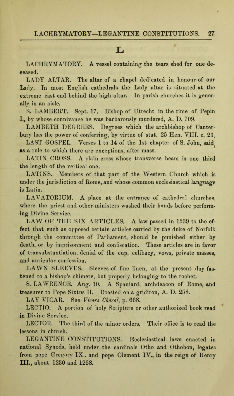 LACHRYMATORY. A vessel containing the tears shed for one de- ceased. LADY ALTAR. The altar of a chapel dedicated in honour of oiir Lady. In most English cathedrals the Lady altar is situated at the extreme east end behind the high altar. In parish churches it is gener- ally in an aisle. S. LAMBERT. Sept. 17. Bishop of Utrecht in the time of Pepin I.» by whose connivance he was barbarously murdered, A. D. 709. LAMBETH DEGREES. Degrees which the archbishop of Canter- bury has the power of conferring, by virtue of stat. 25 Hen. VIII. c. 21. LAST GOSPEL. Verses 1 to 14 of the 1st chapter of S. John, said^ as a rule to which there are exceptions, after mass. LATIN CROSS. A plain cross whose transverse beam is one third the length of the vertical one. LATINS. Members of that part of the Western Church which is under the jurisdiction of Rome, and whose common ecclesiastical language is Latin. LAVATORIUM. A place at the entrance of cathedral churches, where the priest and other ministers washed their hands before perform- ing Divine Service. LAW OF THE SIX ARTICLES. A law passed in 1539 to the ef- fect that such as opposed certain articles carried by the duke of Norfolk through the committee of Parliament, should be punished either by death, or by imprisonment and confiscation. These articles are in favor of transubstantiation, denial of the cup, celibacy, vows, private masses, and auricular confession. LAWN SLEEVES. Sleeves of fine linen, at the present day fas- tened to a bishop’s chimere, but properly belonging to the rochet. S. LAWRENCE. Aug. 10. A Spaniard, archdeacon of Rome, and treasurer to Pope Sixtus II. Roasted on a gridiron, A. D. 258. LAY VICAR. See Vicars Choral, p. 668. LECTIO. A portion of holy Scripture or other authorized book read in Divine Service. LECTOR. The third of the minor orders. Their office is to read the lessons in church. LEGANTINE CONSTITUTIONS. Ecclesiastical laws enacted in national Synods, held under the cardinals Otho and Othobon, legates from pope Gregory IX., and pope Clement IV., in the reign of Henry III., about 1230 and 1268.